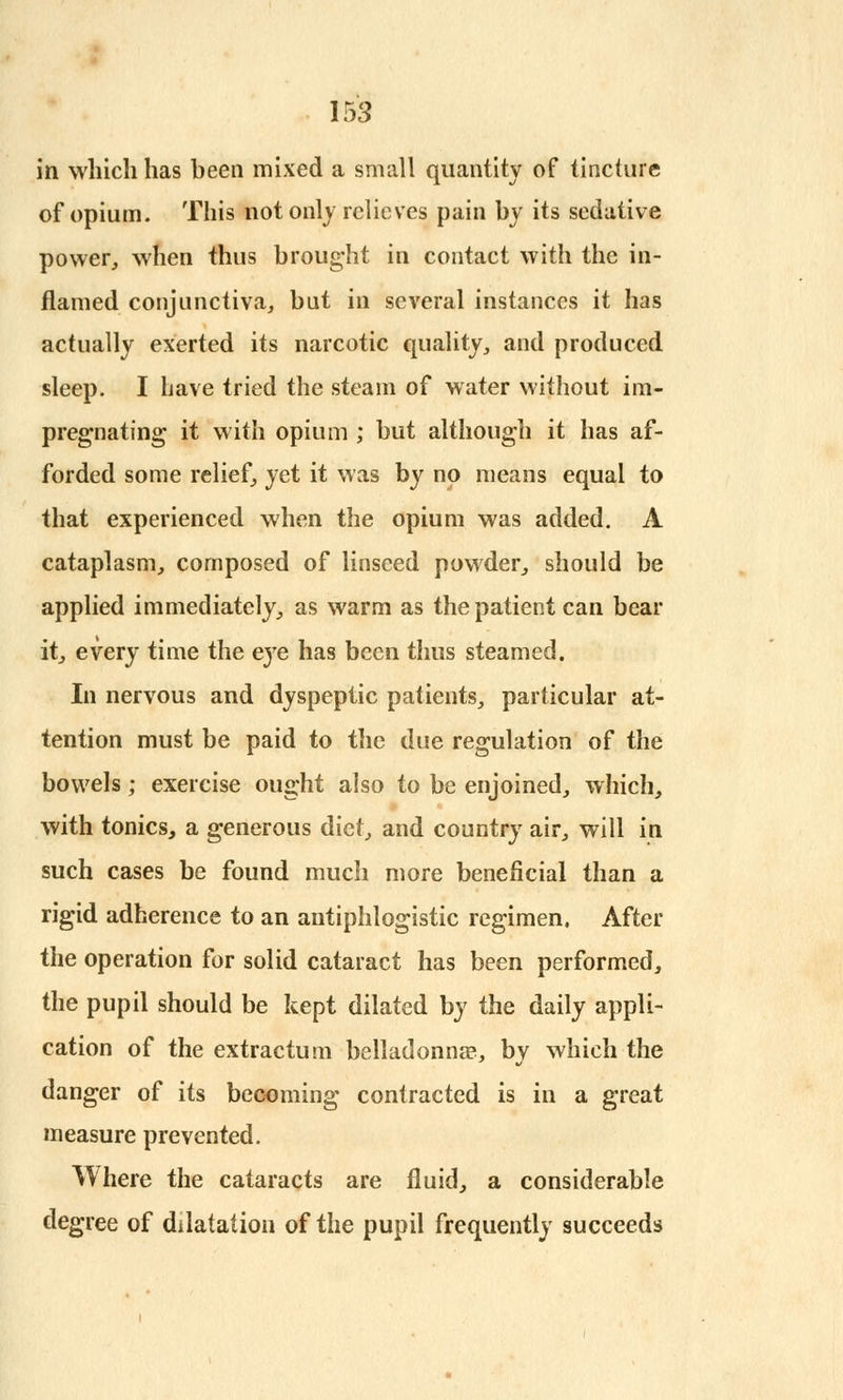 in which has been mixed a small quantity of tincture: of opium. This not only relieves pain by its sedative power,, when thus brought in contact with the in- flamed conjunctiva, but in several instances it has actually exerted its narcotic quality, and produced sleep. I have tried the steam of water without im- pregnating it with opium ; but although it has af- forded some relief, yet it was by no means equal to that experienced when the opium was added. A cataplasm, composed of linseed powder, should be applied immediately, as warm as the patient can bear it, every time the eye has been thus steamed. In nervous and dyspeptic patients, particular at- tention must be paid to the due regulation of the bowels; exercise ought also to be enjoined, which, with tonics, a generous diet, and country air, will in such cases be found much more beneficial than a rigid adherence to an antiphlogistic regimen. After the operation for solid cataract has been performed, the pupil should be kept dilated by the daily appli- cation of the extractum belladonna?, by which the danger of its becoming contracted is in a great measure prevented. Where the cataracts are fluid, a considerable degree of dilatation of the pupil frequently succeeds