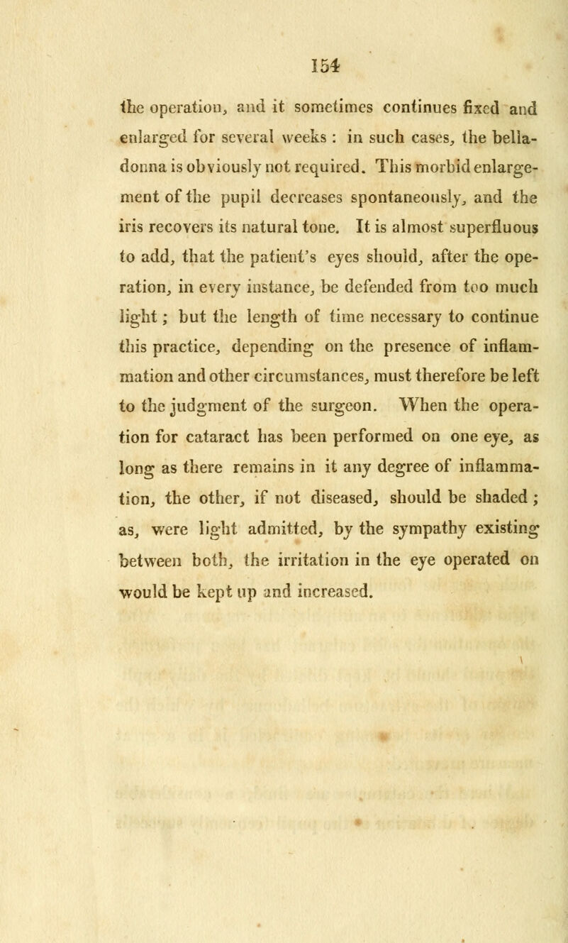 the operation, and it sometimes continues fixed and enlarged for several weeks : in such cases, the bella- donna is obviously not required. This morbid enlarge- ment of the pupil decreases spontaneously, and the iris recovers its natural tone. It is almost superfluous to add, that the patient's eyes should, after the ope- ration, in every instance, be defended from too much light; but the length of time necessary to continue this practice, depending on the presence of inflam- mation and other circumstances, must therefore be left to the judgment of the surgeon. When the opera- tion for cataract has been performed on one eye, as long as there remains in it any degree of inflamma- tion, the other, if not diseased, should be shaded; as, were light admitted, by the sympathy existing between both, the irritation in the eye operated on would be kept up and increased.