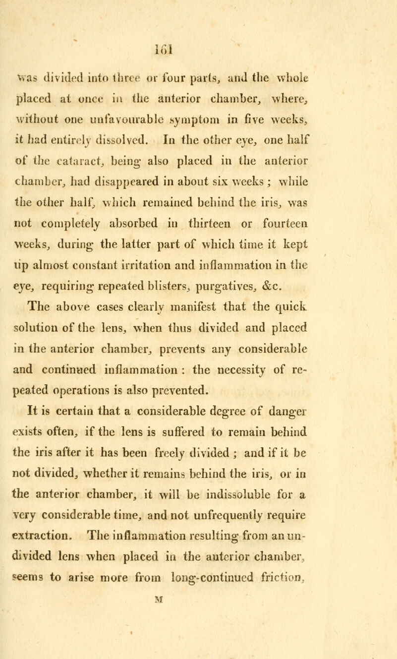 was divided into three of four parts, and the whole placed at once in the anterior chamber, where, without one unfavourable .symptom in five weeks, it had entirely dissolved. In the other eye, one half of the cataract, being- also placed in the anterior chamber, had disappeared in about six weeks ; while the other half, which remained behind the iris, was not completely absorbed in thirteen or fourteen weeks, during the latter part of which time it kept tip almost constant irritation and inflammation in the eye, requiring- repeated blisters, purgatives, &c. The above cases clearly manifest that the quick solution of the lens, when thus divided and placed in the anterior chamber, prevents any considerable and continued inflammation : the necessity of re- peated operations is also prevented. It is certain that a considerable degree of danger exists often, if the lens is suffered to remain behind the iris after it has been freely divided ; and if it be not divided, whether it remains behind the iris, or in the anterior chamber, it will be indissoluble for a very considerable time, and not unfrequently require extraction. The inflammation resulting- from an un- divided lens when placed in the anterior chamber, seems to arise more from long-continued friction. M