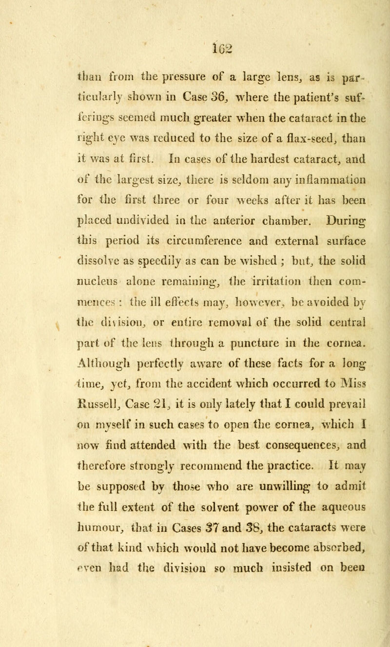 than from the pressure of a large lens, as is par- ticularly shown in Case 36, where the patient's suf- ferings seemed much greater when the cataract in the right eye was reduced to the size of a flax-seed, than it was at first. In cases of the hardest cataract,, and of the largest size, there is seldom any inflammation for the first three or four weeks after it has been placed undivided in the anterior chamber. During this period its circumference and external surface dissolve as speedily as can be wished ; but,, the solid nucleus alone remaining, the irritation then com- mences : the ill effects may, however, be avoided by the division, or entire removal of the solid central part of the lens through a puncture in the cornea. Although perfectly aware of these facts for a long- time, yet, from the accident which occurred to Miss Russell, Case 21, it is only lately that I could prevail on myself in such cases to open the cornea, which I now find attended with the best consequences, and therefore strongly recommend the practice. It may be supposed by those who are unwilling to admit the full extent of the solvent power of the aqueous humour, that in Cases 37 and 38, the cataracts were of that kind which would not have become absorbed, ^ven had the division so much insisted on been