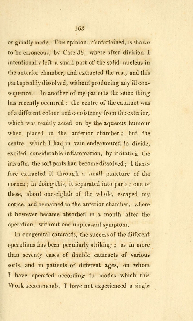 Original ly made. This opinion, if entertained, is shown to be erroneous, by Case 38, where after division I intentionally left a small part of the solid nucleus in the anterior chamber, and extracted the rest, and this part speedily dissolved, without producing any ill con- sequence. In another of my patients the same thing has recently occurred : the centre of the cataract was of a different colour and consistency from the exterior, which was readily acted on by the aqueous humour when placed in the anterior chamber; but the centre, which I had in vain endeavoured to divide, excited considerable inflammation, by irritating the iris after the soft parts had become dissolved; I there- fore extracted it through a small puncture of the cornea ; in doing this, it separated into parts; one of these, about one-eighth of the whole, escaped my notice, and remained in the anterior chamber, where it however became absorbed in a month after the operation, without one unpleasant symptom. In congenital cataracts, the success of the different operations has been peculiarly striking ; as in more than seventy cases of double cataracts of various sorts, and in patients of different ages, on whom I have operated according to modes which this Work recommends., I have not experienced a single