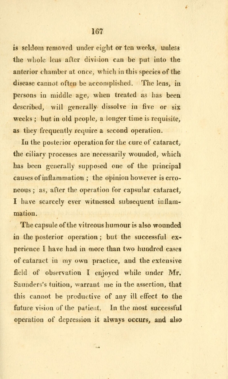 is seldom removed under eight or ten weeks, unless the whole lens after division can be put into the anterior chamber at once, which in this species of the disease cannot often be accomplished. The lens, in persons in middle age, when treated as has been described, will generally dissolve in five or six weeks; but in old people, a longer time is requisite, as they frequently require a second operation. In the posterior operation for the cure of cataract, the ciliary processes are necessarily wounded, which has been generally supposed one of the principal causes of inflammation ; the opinion however is erro- neous ; as, after the operation for capsular cataract, I have scarcely ever witnessed subsequent inflam- mation. The capsule of the vitreous humour is also wounded in the posterior operation; but the successful ex- perience I have had in more than two hundred cases of cataract in my own practice, and the extensive field of observation I enjoyed while under Mr. Saunders's tuition, warrant me in the assertion, that this cannot be productive of any ill effect to the future vision of the patient, In the most successful operation of depression it always occurs, and also