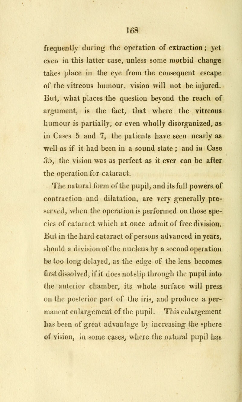 frequently during the operation of extraction; yet even in this latter case, unless some morbid change takes place in the eye from the consequent escape of the vitreous humour, vision will not be injured. But, what places the question beyond the reach of argument, is the fact, that where the vitreous humour is partially, or even wholly disorganized, as in Cases 5 and 7, the patients have seen nearly as well as if it had been in a sound state ; and in Case 3b, the vision was as perfect as it ever can be after the operation for cataract. The natural form of the pupil, and its full powers of contraction and dilatation, are very generally pre- served, when the operation is performed on those spe- cies of cataract which at once admit of free division. But in the hard cataract of persons advanced in years, should a division of the nucleus by a second operation be too long delayed, as the edge of the lens becomes first dissolved, if it does not slip through the pupil into the anterior chamber, its whole surface will press on the posterior part of the iris, and produce a per- manent enlargement of the pupil. This enlargement has been of great advantage by increasing the sphere of vision, in some cases, where the natural pupil has