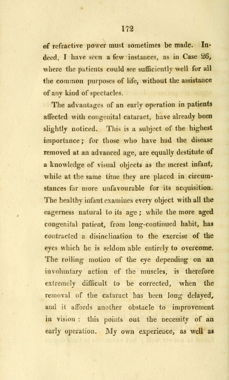 of refractive power must sometimes be made. In* deed, I have seen a few instances, as in Case 26, where the patients could see sufficiently well for all the common purposes of life, without the assistance of any kind of spectacles. The advantages of an early operation in patients affected with congenital cataract, have already been slightly noticed. This is a subject of the highest importance; for those who have had the disease removed at an advanced age, are equally destitute of a knowledge of visual objects as the merest infant, while at the same time they are placed in circum- stances far more unfavourable for its acquisition. The healthy infant examines every object with all the eagerness natural to its age; while the more aged congenital patient, from long-continued habit, has contracted a disinclination to the exercise of the eyes which he is seldom able entirely to overcome. The rolling motion of the eye depending on an involuntary action of the muscles, is therefore extremely difficult to be corrected, when the removal of the cataract has been long delayed, and it affords another obstacle to improvement in vision : this points out the necessity of an early operation. My own experience, as well as