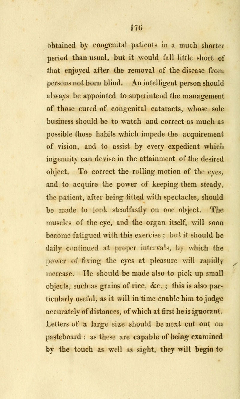 obtained by congenital patients in a much shorter period than usual, but it would fall little short of that enjoyed after the removal of the disease from persons not born blind. An intelligent person should always be appointed to superintend the management of those cured of congenital cataracts, whose sole business should be to watch and correct as much as possible those habits which impede the acquirement of vision, and to assist by every expedient which ingenuity can devise in the attainment of the desired object. To correct the rolling motion of the eyes, and to acquire the power of keeping them steady, the patient, after being fitted with spectacles, should be made to look steadfastly on one object. The muscles of the eye, and the organ itself, will soon become fatigued with this exercise ; but it should be daily continued at proper intervals, by which the ^ower of fixing the eyes at pleasure will rapidly increase. He should be made also to pick up small objects, such as grains of rice, &c. ; this is also par- ticularly useful, as it will in time enable him to judge accurately of distances, of which at first he is ignorant. Letters of a large size should be next cut out on pasteboard : as these are capable of being examined by the touch as well as sight, they will begin to