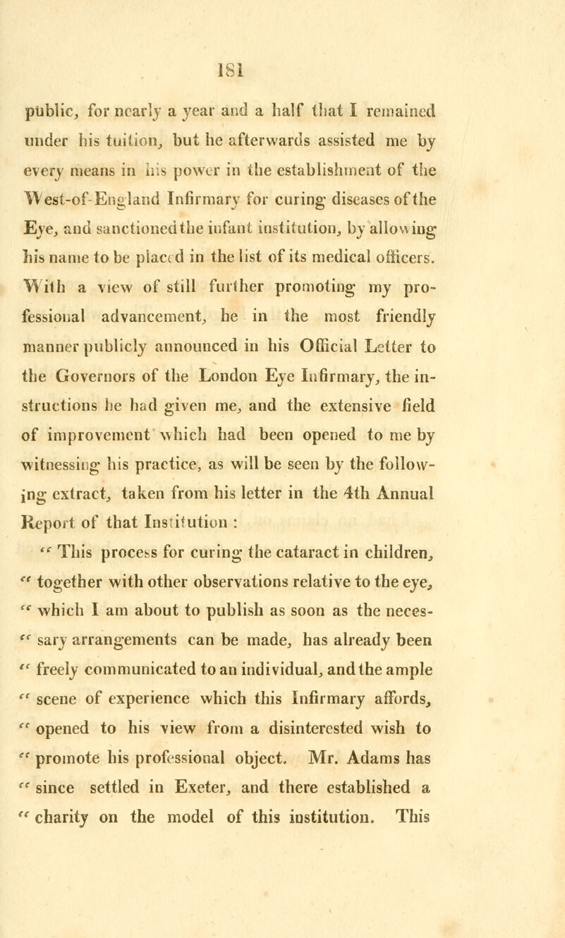 lie, for nearly a year and a half that I remained under his tuition, but he afterwards assisted me by every means in his power in the establishment of the West-of England Infirmary for curing diseases of the Eye, and sanctioned the infant institution, by allowing his name to be placed in the list of its medical officers. With a view of still further promoting my pro- fessional advancement, he in the most friendly manner publicly announced in his Official Letter to the Governors of the London Eye Infirmary, the in- structions he had given me, and the extensive field of improvement which had been opened to me by witnessing his practice, as will be seen by the follow- ing extract, taken from his letter in the 4th Annual Report of that Institution :  This process for curing the cataract in children, e< together with other observations relative to the eye, sc which I am about to publish as soon as the neces- <c sary arrangements can be made, has already been  freely communicated to an individual, and the ample e( scene of experience which this Infirmary affords, (e opened to his view from a disinterested wish to e( promote his professional object. Mr. Adams has  since settled in Exeter, and there established a  charity on the model of this institution. This