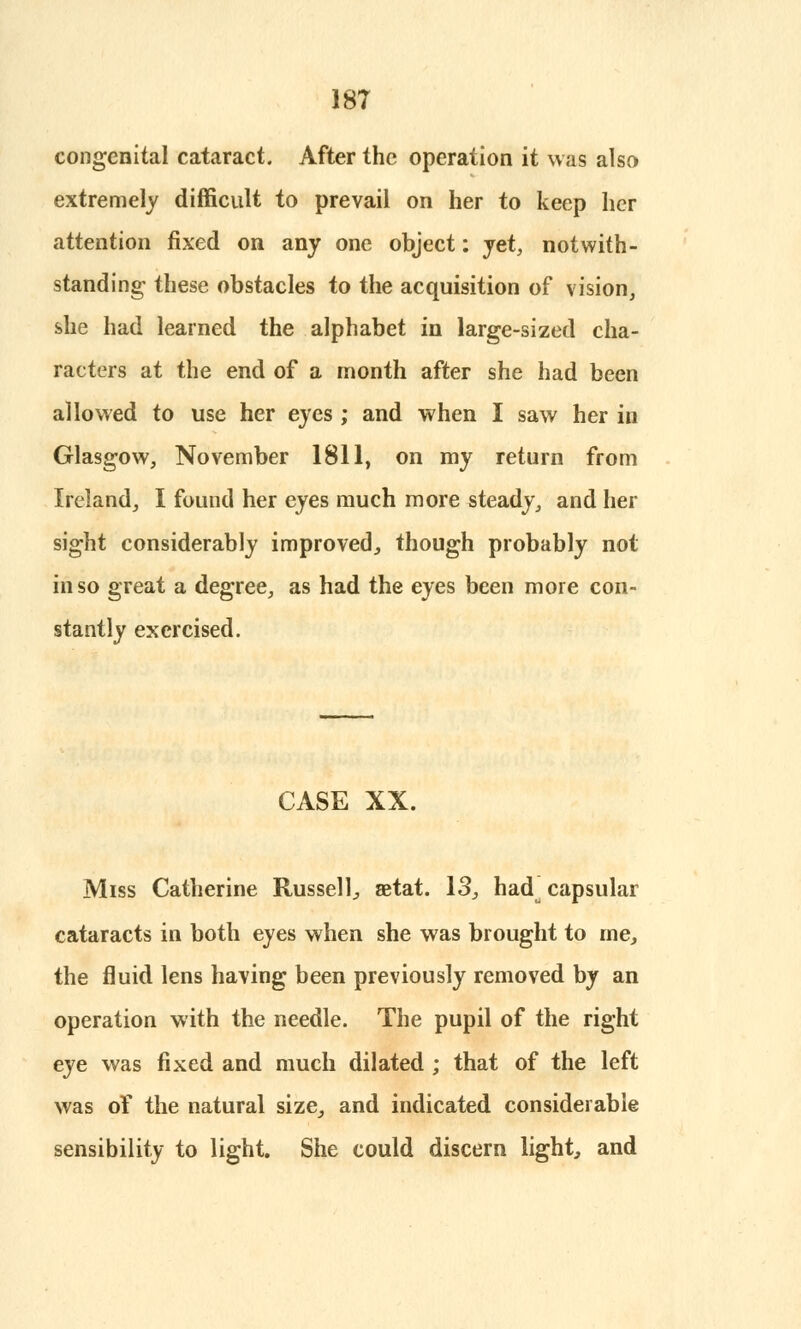 congenital cataract. After the operation it was also extremely difficult to prevail on her to keep her attention fixed on any one object: yet, notwith- standing- these obstacles to the acquisition of vision, she had learned the alphabet in large-sized cha- racters at the end of a month after she had been allowed to use her eyes ; and when I saw her in Glasgow, November 1811, on my return from Ireland, I found her eyes much more steady, and her sight considerably improved., though probably not in so great a degree, as had the eyes been more con- stantly exercised. CASE XX. Miss Catherine Russell;, aetat. 13., had^ capsular cataracts in both eyes when she was brought to me, the fluid lens having been previously removed by an operation with the needle. The pupil of the right eye was fixed and much dilated ; that of the left was of the natural size, and indicated considerable sensibility to light. She could discern light, and