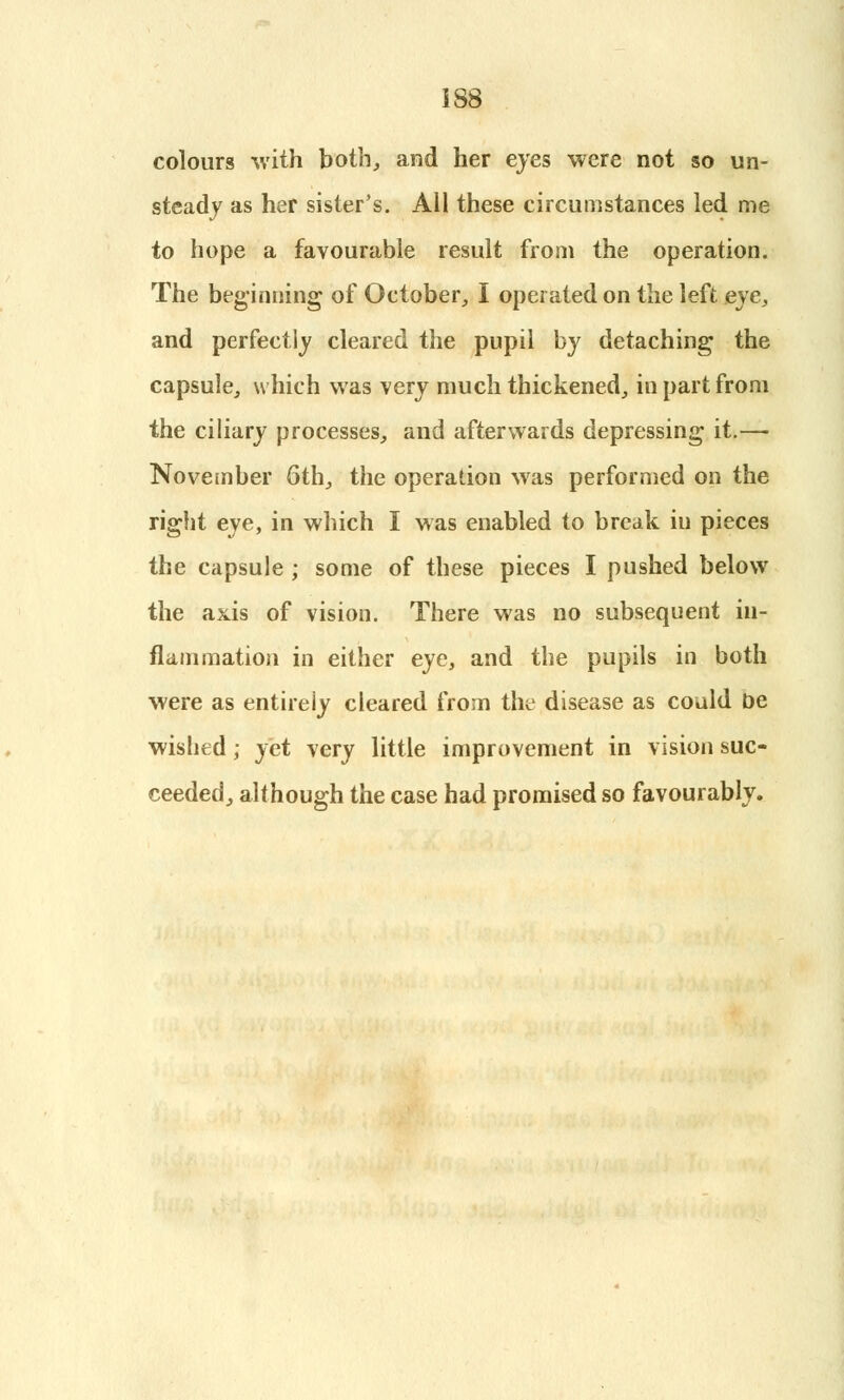 colours with both, and her eyes were not so un- steady as her sister's. All these circumstances led me to hope a favourable result from the operation. The beginning of October, I operated on the left eve, and perfectly cleared the pupil by detaching the capsule, which was very much thickened, in part from the ciliary processes, and afterwards depressing it.— November 6th, the operation was performed on the right eye, in which I was enabled to break in pieces the capsule ; some of these pieces I pushed below the axis of vision. There was no subsequent in- flammation in either eye, and the pupils in both were as entirely cleared from the disease as could be wished; yet very little improvement in vision suc- ceeded, although the case had promised so favourably.