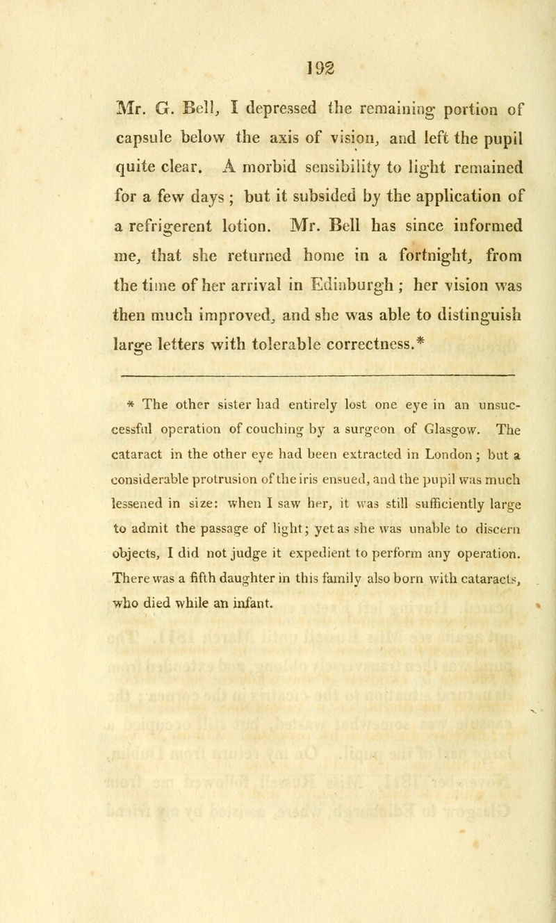 Mr. G. Bell, I depressed the remaining portion of capsule below the axis of vision, and left the pupil quite clear. A morbid sensibility to light remained for a few days ; but it subsided by the application of a refrigerent lotion. Mr. Bell has since informed me, that she returned home in a fortnight, from the time of her arrival in Edinburgh ; her vision was then much improved, and she was able to distinguish large letters with tolerable correctness.* * The other sister had entirely lost one eye in an unsuc- cessful operation of couching by a surgeon of Glasgow. The cataract in the other eye had been extracted in London; but a considerable protrusion of the iris ensued, and the pupil was much lessened in size: when I saw her, it was still sufficiently large to admit the passage of light; yet as she was unable to discern objects, I did not judge it expedient to perform any operation. There was a fifth daughter in this family also born with cataracts, who died while an infant.