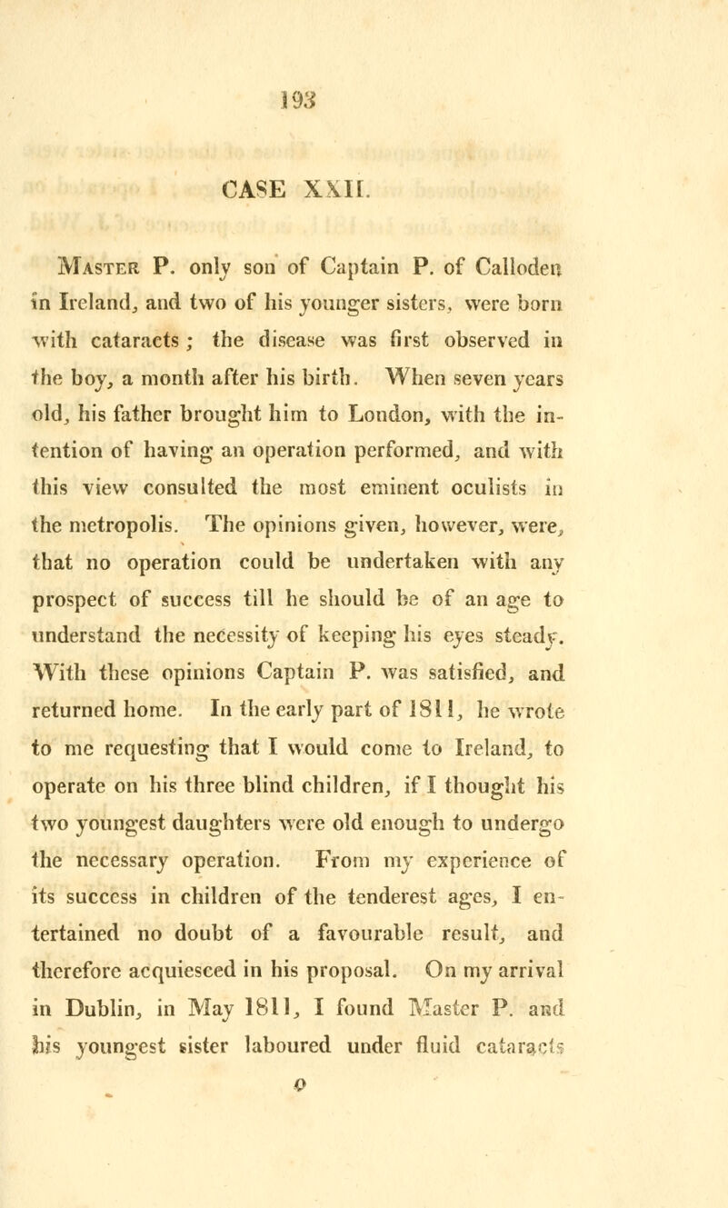 CASE XXII. Master P. only son of Captain P. of Callodeu in Ireland., and two of his younger sisters, were born with cataracts ; the disease was first observed in the boy, a month after his birth. When seven years old, his father brought him to London, with the in- tention of having an operation performed, and with this view consulted the most eminent oculists in the metropolis. The opinions given, however, were, that no operation could be undertaken with any prospect of success till he should be of an age to understand the necessity of keeping his eyes steady. With these opinions Captain P. was satisfied, and returned home. In the early part of 1811, he wrote to me requesting that I would come to Ireland, to operate on his three blind children, if I thought his two youngest daughters were old enough to undergo the necessary operation. From my experience of its success in children of the tenderest ages, I en- tertained no doubt of a favourable result, and therefore acquiesced in his proposal. On my arrival in Dublin, in May 1811, I found Master P. ai?d bis youngest sister laboured under fluid cataracts o