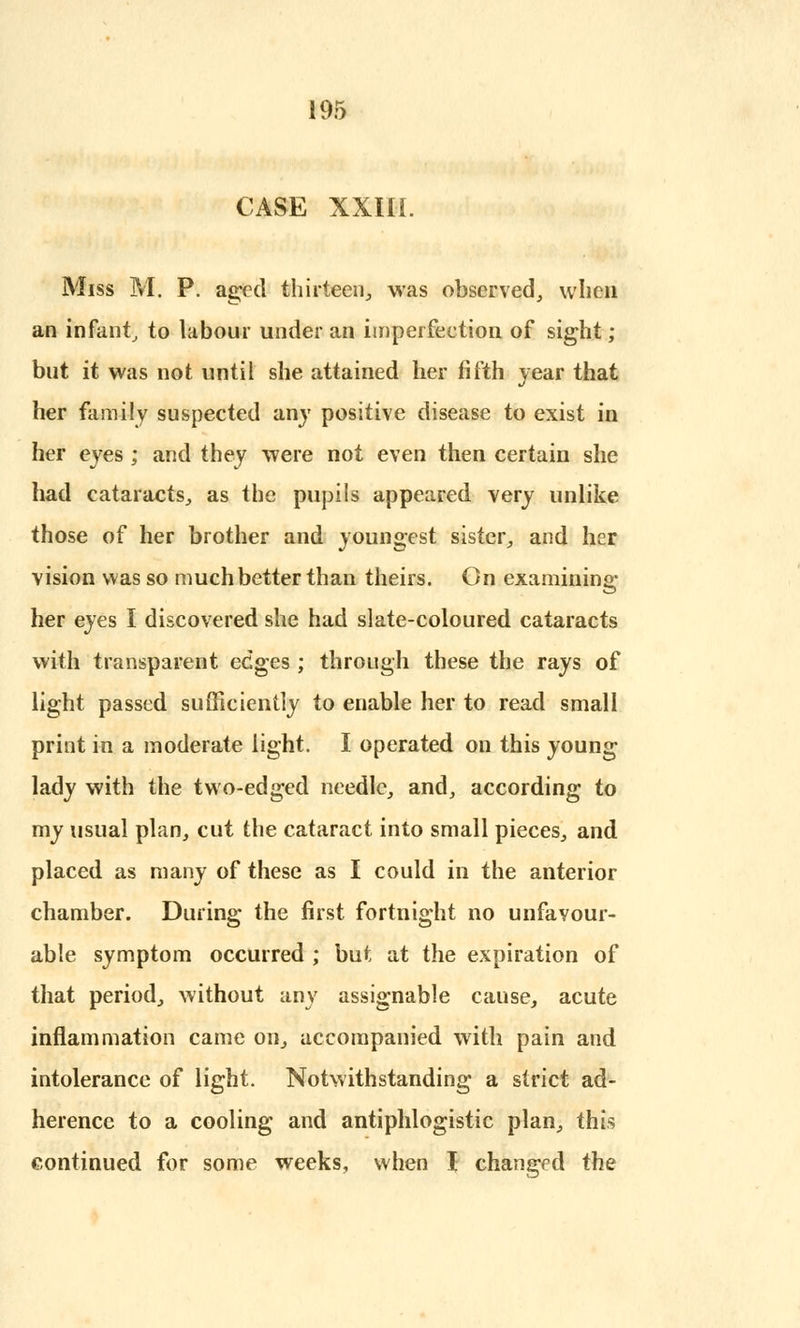 CASE XXIII. Miss M. P. aged thirteen, was observed, when an infant, to labour under an imperfection of sight; but it was not until she attained her fifth year that her family suspected any positive disease to exist in her eyes ; and they were not even then certain she had cataracts, as the pupils appeared very unlike those of her brother and youngest sister, and her vision was so much better than theirs. On examining her eyes I discovered she had slate-coloured cataracts with transparent edges ; through these the rays of light passed sufficiently to enable her to read small print in a moderate light. I operated on this young lady with the two-edged needle, and, according to my usual plan, cut the cataract into small pieces, and placed as many of these as I could in the anterior chamber. During the first fortnight no unfavour- able symptom occurred ; but at the expiration of that period, without any assignable cause, acute inflammation came on, accompanied with pain and intolerance of light. Notwithstanding a strict ad- herence to a cooling and antiphlogistic plan, this continued for some weeks, when I changed the