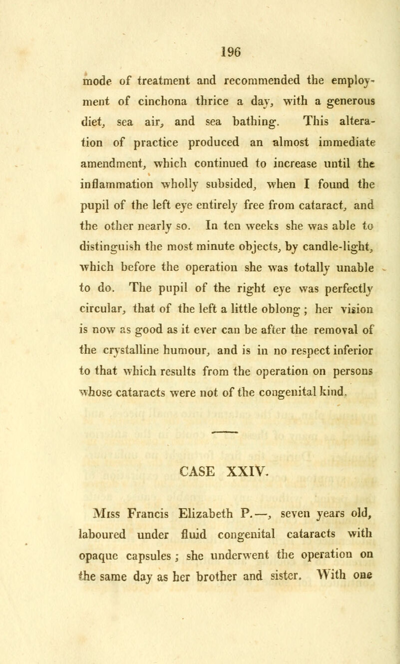 mode of treatment and recommended the employ- ment of cinchona thrice a day, with a generous diet, sea air, and sea bathing. This altera- tion of practice produced an almost immediate amendment, which continued to increase until the inflammation wholly subsided, when I found the pupil of the left eye entirely free from cataract, and the other nearly so. In ten weeks she was able to distinguish the most minute objects, by candle-light, which before the operation she was totally unable to do. The pupil of the right eye was perfectly circular, that of the left a little oblong ; her vision is now as good as it ever can be after the removal of the crystalline humour, and is in no respect inferior to that which results from the operation on persons whose cataracts were not of the congenital kind. CASE XXIV. Miss Francis Elizabeth P.—, seven years old, laboured under fluid congenital cataracts with opaque capsules ; she underwent the operation on the same day as her brother and sister. With one