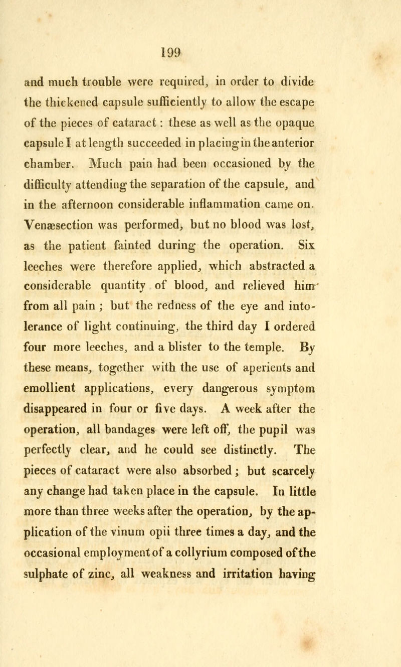 and much trouble were required, in order to divide the thickened capsule sufficiently to allow the escape of the pieces of cataract: these as well as the opaque capsulel at length succeeded in placingin the anterior chamber. Much pain had been occasioned by the difficulty attending the separation of the capsule, and in the afternoon considerable inflammation came on. Venaesection was performed, but no blood was lost, as the patient fainted during the operation. Six leeches were therefore applied, which abstracted a considerable quantity of blood, and relieved him' from all pain ; but the redness of the eye and into- lerance of light continuing, the third day I ordered four more leeches, and a blister to the temple. By these means, together with the use of aperients and emollient applications, every dangerous symptom disappeared in four or five days. A week after the operation, all bandages were left off, the pupil was perfectly clear, and he could see distinctly. The pieces of cataract were also absorbed; but scarcely any change had taken place in the capsule. In little more than three weeks after the operation, by the ap- plication of the vinum opii three times a day, and the occasional employment of a collyrium composed of the sulphate of zinc, all weakness and irritation having