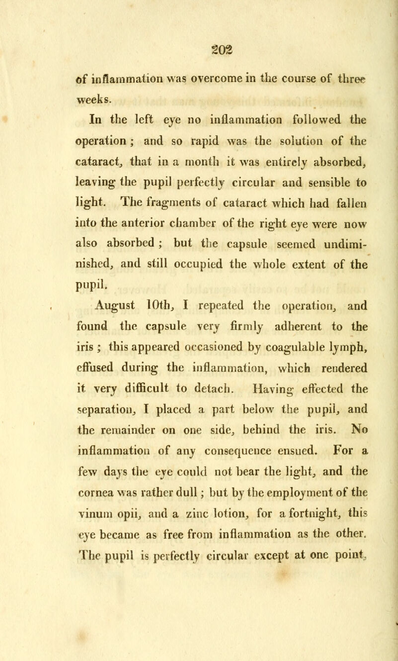 of inflammation was overcome in the course of three weeks. In the left eye no inflammation followed the operation ; and so rapid was the solution of the cataract,, that in a month it was entirely absorbed, leaving the pupil perfectly circular and sensible to light. The fragments of cataract which had fallen into the anterior chamber of the right eye were now also absorbed ; but the capsule seemed undimi- nished, and still occupied the whole extent of the pupil. August 10th, I repeated the operation, and found the capsule very firmly adherent to the iris ; this appeared occasioned by coagulable lymph, effused during the inflammation, which rendered it very difficult to detach. Having effected the separation, I placed a part below the pupil, and the remainder on one side, behind the iris. No inflammation of any consequence ensued. For a few days the eye could not bear the light, and the cornea was rather dull; but by the employment of the vinum opii, and a zinc lotion, for a fortnight, this eye became as free from inflammation as the other. The pupil is perfectly circular except at one point