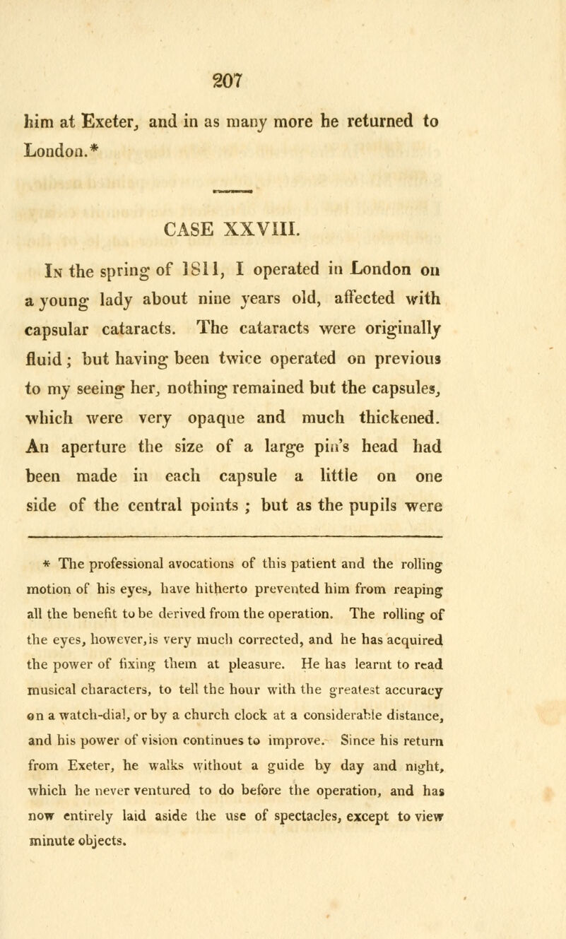 him at Exeter, and in as many more he returned to London.* CASE XXVIII. In the spring of 1811, I operated in London on a young lady about nine years old, affected with capsular cataracts. The cataracts were originally fluid; but having been twice operated on previous to my seeing her, nothing remained but the capsules,, which were very opaque and much thickened. An aperture the size of a large pin's head had been made in each capsule a little on one side of the central points ; but as the pupils were * The professional avocations of this patient and the rolling motion of his eyes, have hitherto prevented him from reaping all the benefit to be derived from the operation. The rolling of the eyes, however, is very much corrected, and he has acquired the power of fixing them at pleasure. He has learnt to read musical characters, to tell the hour with the greatest accuracy on a watch-dial, or by a church clock at a considerable distance, and his power of vision continues to improve. Since his return from Exeter, he walks without a guide hy day and night, which he never ventured to do before the operation, and has now entirely laid aside the use of spectacles, except to view minute objects.