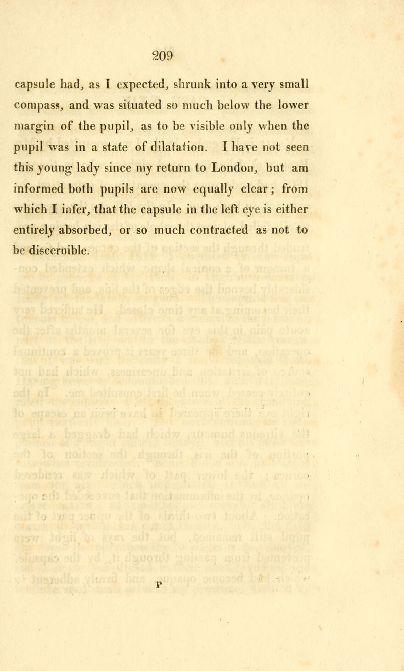 capsule had, as I expected, shrunk into a very small compass, and was situated so much below the lower margin of the pupil, as to be visible only when the pupil was in a stsite of dilatation. I have not seen this young lady since my return to London, but am informed both pupils are now equally clear; from which I infer, that the capsule in the left eye is either entirely absorbed, or so much contracted as not to be discernible.