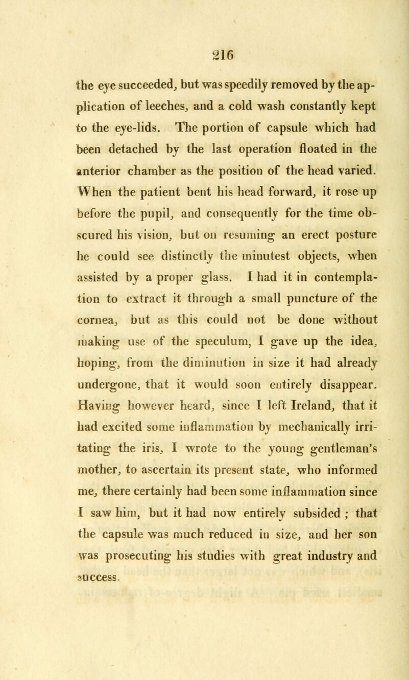 the eye succeeded, but was speedily removed by the ap- plication of leeches, and a cold wash constantly kept to the eye-lids. The portion of capsule which had been detached by the last operation floated in the anterior chamber as the position of the head varied. When the patient bent his head forward, it rose up before the pupil, and consequently for the time ob- scured his vision, but on resuming an erect posture he could see distinctly the minutest objects, when assisted by a proper glass. I had it in contempla- tion to extract it through a small puncture of the cornea, but as this could not be done without making use of the speculum, I gave up the idea, hoping, from the diminution in size it had already undergone, that it would soon entirely disappear. Having however heard, since I left Ireland, that it had excited some inflammation by mechanically irri- tating the iris, I wrote to the young gentleman's mother, to ascertain its present state, who informed me, there certainly had been some inflammation since I saw him, but it had now entirelv subsided ; that the capsule was much reduced in size, and her son was prosecuting his studies with great industry and success.