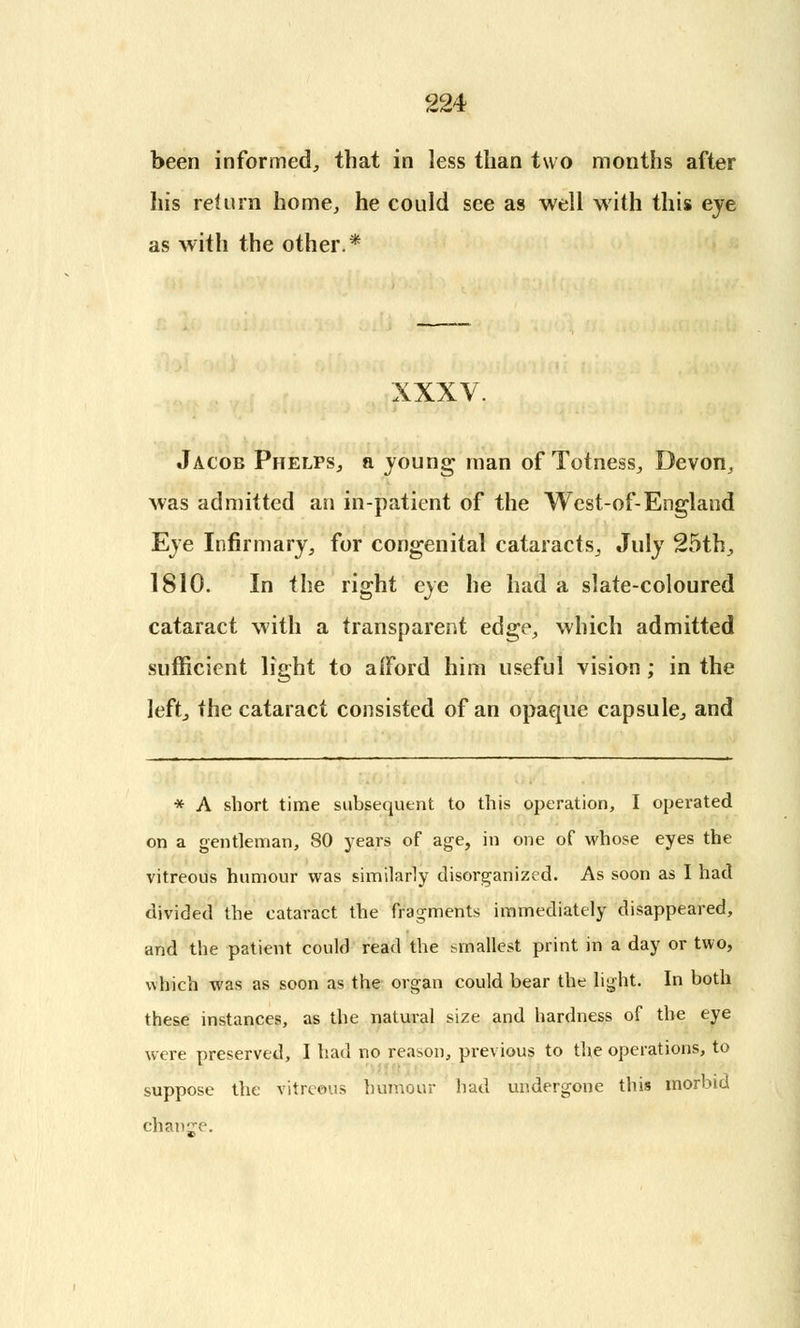 been informed, that in less than two months after his return home, he could see as well with this eye as with the other.* XXXV. Jacob Phelps, a young man of Totness, Devon, Avas admitted an in-patient of the West-of-England Eye Infirmary, for congenital cataracts, July 25th, 1810. In the right eye he had a slate-coloured cataract with a transparent edge, which admitted sufficient light to afford him useful vision; in the left, the cataract consisted of an opaque capsule, and * A short time subsequent to this operation, I operated on a gentleman, 80 years of age, in one of whose eyes the vitreous humour was similarly disorganized. As soon as I had divided the cataract the fragments immediately disappeared, and the patient could read the smallest print in a day or two, which was as soon as the organ could bear the light. In both these instances, as the natural size and hardness of the eye were preserved, I had no reason, previous to the operations, to suppose the vitreous humour had undergone this morbid change.