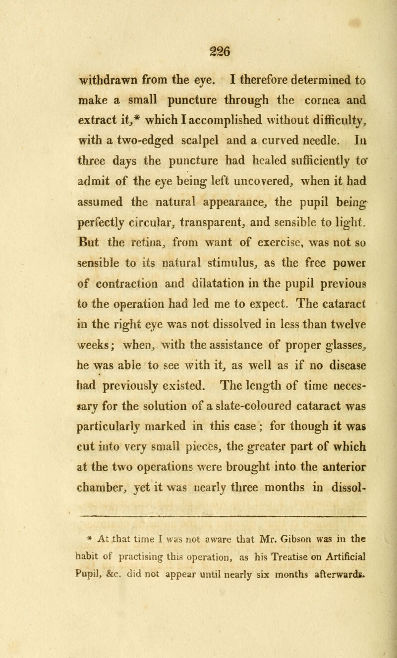 withdrawn from the eye. I therefore determined to make a small puncture through the cornea and extract it,* which I accomplished without difficulty, with a two-edged scalpel and a curved needle. In three days the puncture had healed sufficiently to' admit of the eye being left uncovered, when it had assumed the natural appearance, the pupil being perfectly circular, transparent, and sensible to light. But the retina, from want of exercise, was not so sensible to its natural stimulus, as the free power of contraction and dilatation in the pupil previous to the operation had led me to expect. The cataract in the right eye was not dissolved in less than twelve weeks; when, with the assistance of proper glasses, he was able to see with it, as well as if no disease had previously existed. The length of time neces- iary for the solution of a slate-coloured cataract was particularly marked in this case; for though it was cut into very small pieces, the greater part of which at the two operations were brought into the anterior chamber, yet it was nearly three months in dissol- * At that time I was not aware that Mr. Gibson was in the habit of practising this operation, as his Treatise on Artificial Pupil, &c. did not appear until nearly six months afterwards.