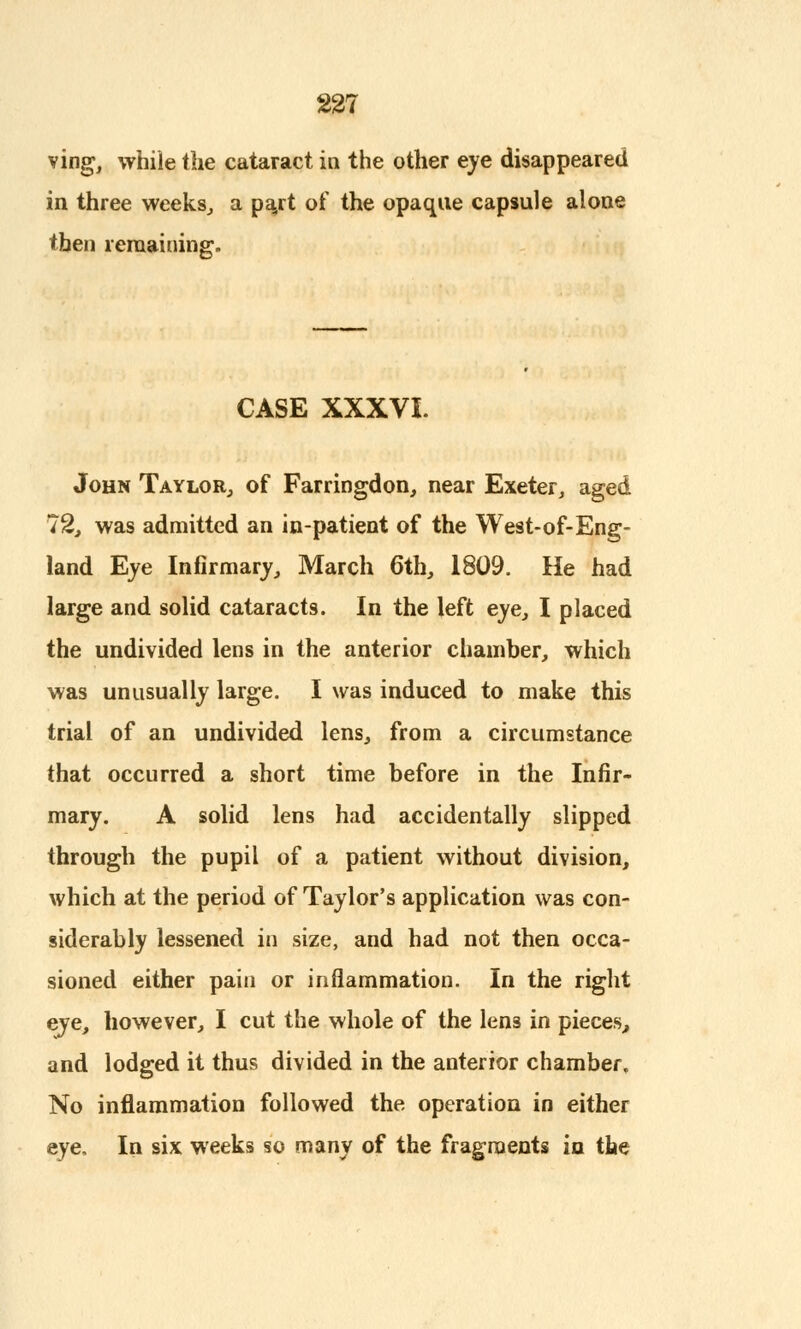 ving, while the cataract in the other eye disappeared in three weeks., a pa,rt of the opaque capsule alone then remaining. CASE XXXVI. John Taylor, of Farringdon, near Exeter, aged 72, was admitted an in-patient of the West-of-Eng- land Eye Infirmary March 6th, 1809. He had large and solid cataracts. In the left eye, I placed the undivided lens in the anterior chamber, which was unusually large. I was induced to make this trial of an undivided lens, from a circumstance that occurred a short time before in the Infir- mary. A solid lens had accidentally slipped through the pupil of a patient without division, which at the period of Taylor's application was con- siderably lessened in size, and had not then occa- sioned either pain or inflammation. In the right eye, however, I cut the whole of the lens in pieces, and lodged it thus divided in the anterior chamber. No inflammation followed the operation in either eye. In six weeks so many of the fragments in the