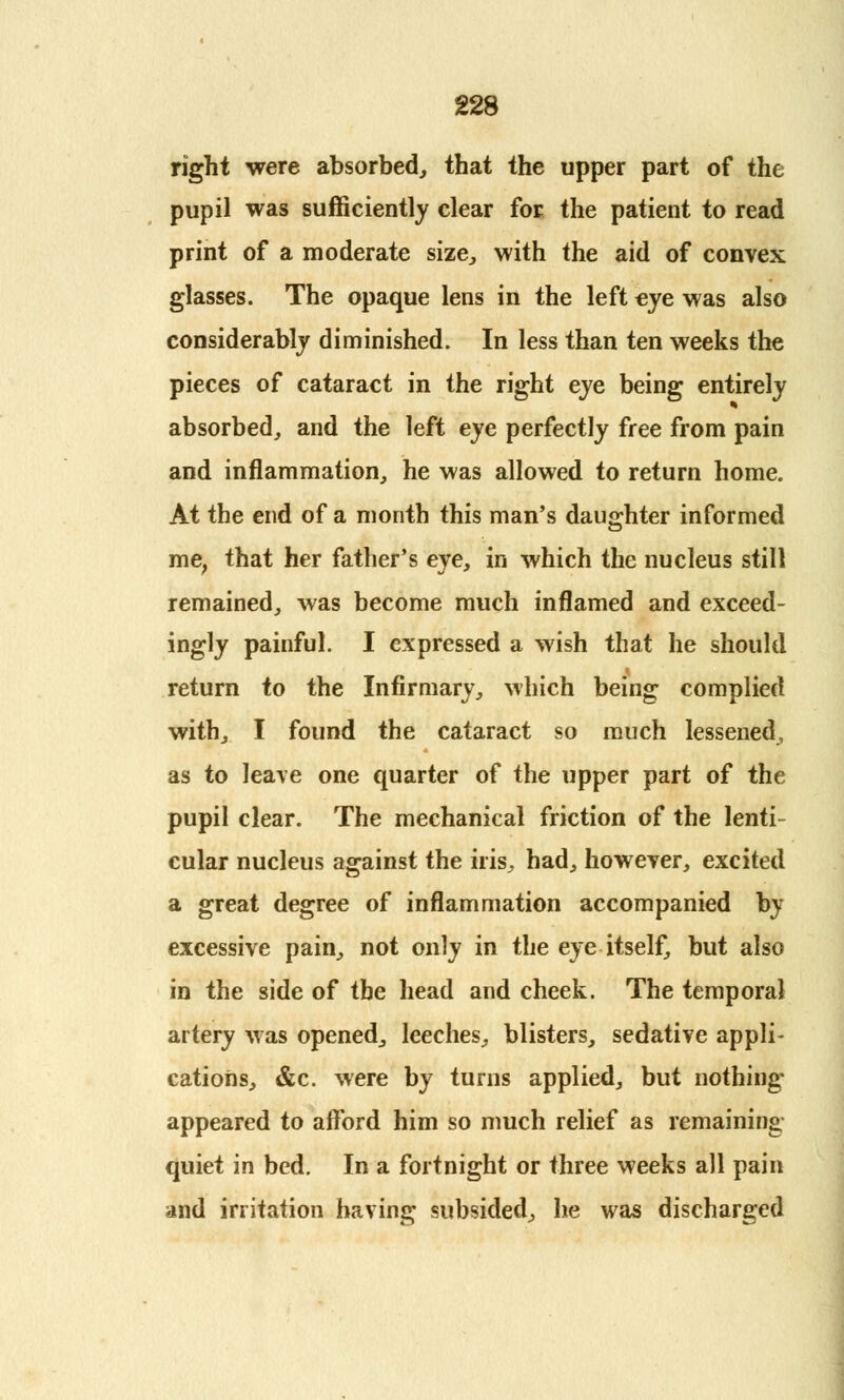 right were absorbed, that the upper part of the pupil was sufficiently clear for the patient to read print of a moderate size., with the aid of convex glasses. The opaque lens in the left eye was also considerably diminished. In less than ten weeks the pieces of cataract in the right eye being entirely absorbed, and the left eye perfectly free from pain and inflammation, he was allowed to return home. At the end of a month this man's daughter informed me, that her father's eye, in which the nucleus still remained, was become much inflamed and exceed- ingly painful. I expressed a wish that he should return to the Infirmary, which being complied with, I found the cataract so much lessened, as to leave one quarter of the upper part of the pupil clear. The mechanical friction of the lenti- cular nucleus against the iris, had, however, excited a great degree of inflammation accompanied by excessive pain, not only in the eye itself, but also in the side of the head and cheek. The temporal artery was opened, leeches, blisters, sedative appli- cations, &c. were by turns applied, but nothing appeared to afford him so much relief as remaining quiet in bed. In a fortnight or three weeks all pain and irritation having subsided, he was discharged