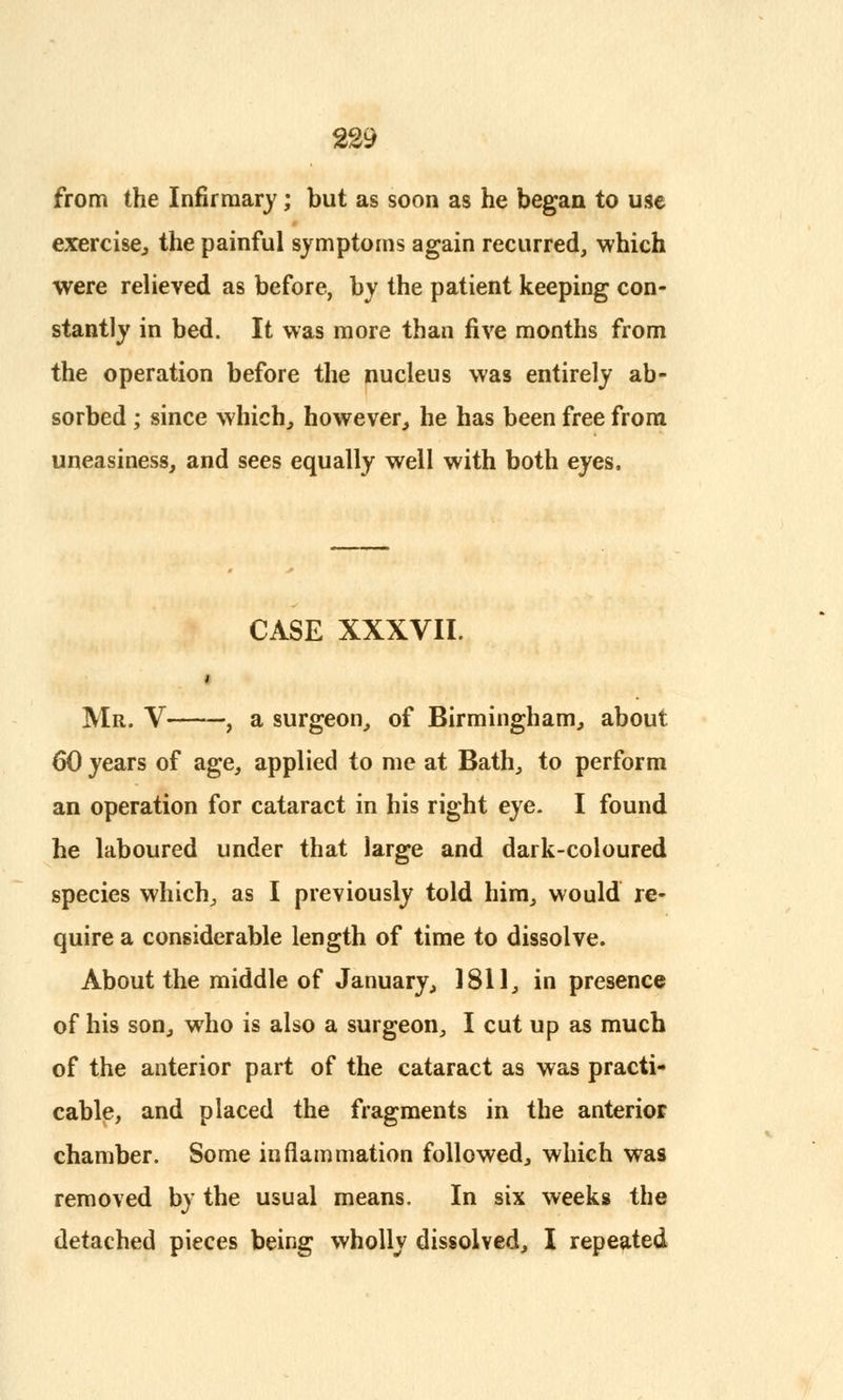 from the Infirmary; but as soon as he began to use exercise, the painful symptoms again recurred, which were relieved as before, by the patient keeping con- stantly in bed. It was more than five months from the operation before the nucleus was entirely ab- sorbed ; since which, however, he has been free from uneasiness, and sees equally well with both eyes, CASE XXXVII. Mr. V , a surgeon, of Birmingham, about 60 years of age, applied to me at Bath, to perform an operation for cataract in his right eye. I found he laboured under that large and dark-coloured species which, as I previously told him, would re- quire a considerable length of time to dissolve. About the middle of January, 1811, in presence of his son, who is also a surgeon, I cut up as much of the anterior part of the cataract as was practi- cable, and placed the fragments in the anterior chamber. Some inflammation followed, which was removed by the usual means. In six weeks the detached pieces being wholly dissolved, I repeated