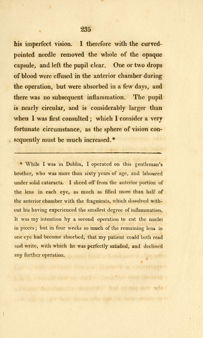 his imperfect vision. I therefore with the curved- pointed needle removed the whole of the opaque capsule,, and left the pupil clear. One or two drops of blood were effused in the anterior chamber during the operation, but were absorbed in a few days, and there was no subsequent inflammation. The pupil is nearly circular, and is considerably larger than when I was first consulted; which I consider a very fortunate circumstance, as the sphere of vision con- sequently must be much increased.* * While I was in Dublin, I operated on this gentleman's brother, who was more than sixty years of age, and laboured under solid cataracts. I sliced off from the anterior portion of the lens in each eye, as much as filled more than half of the anterior chamber with the fragments, which dissolved with- out his having experienced the smallest degree of inflammation. It was my intention by a second operation to cut the nuclei in pieces; but in four weeks so much of the remaining lens in one eye had become absorbed, that my patient could both read and write, with which he was perfectly satisfied, and declined any further operation.