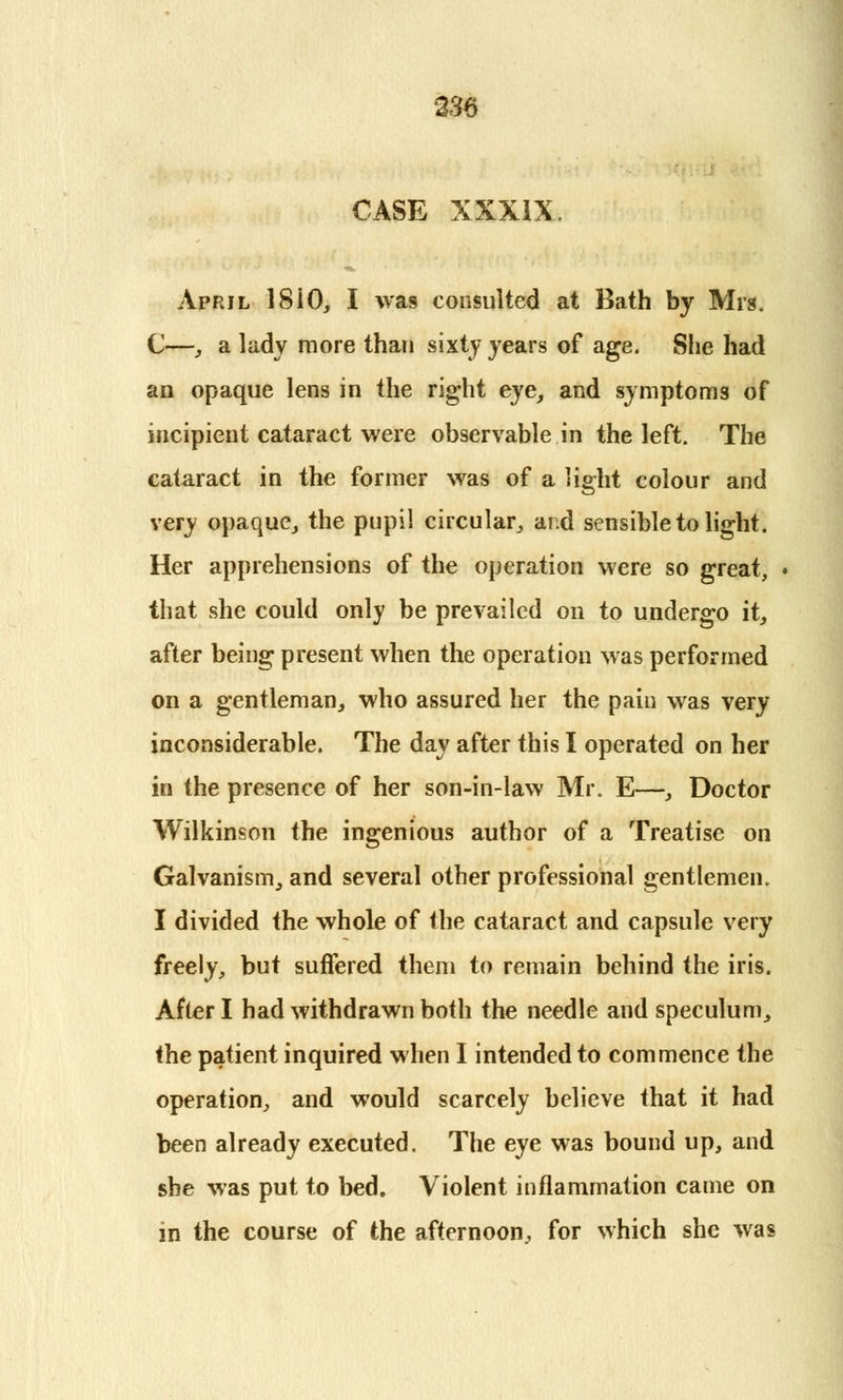 CASE XXXIX. April 18iO, I was consulted at Bath by Mrs. C—, a lady more than sixty years of age. She had an opaque lens in the right eye, and symptoms of incipient cataract were observable in the left. The cataract in the former was of a light colour and very opaque, the pupil circular, and sensible to light. Her apprehensions of the operation were so great, that she could only be prevailed on to undergo it, after being present when the operation was performed on a gentleman, who assured her the pain was very inconsiderable. The day after this I operated on her in the presence of her son-in-law Mr. E—, Doctor Wilkinson the ingenious author of a Treatise on Galvanism, and several other professional gentlemen. I divided the whole of the cataract and capsule very freely, but suffered them to remain behind the iris. After I had withdrawn both the needle and speculum, the patient inquired when I intended to commence the operation, and would scarcely believe that it had been already executed. The eye was bound up, and she was put to bed. Violent inflammation came on in the course of the afternoon, for which she was