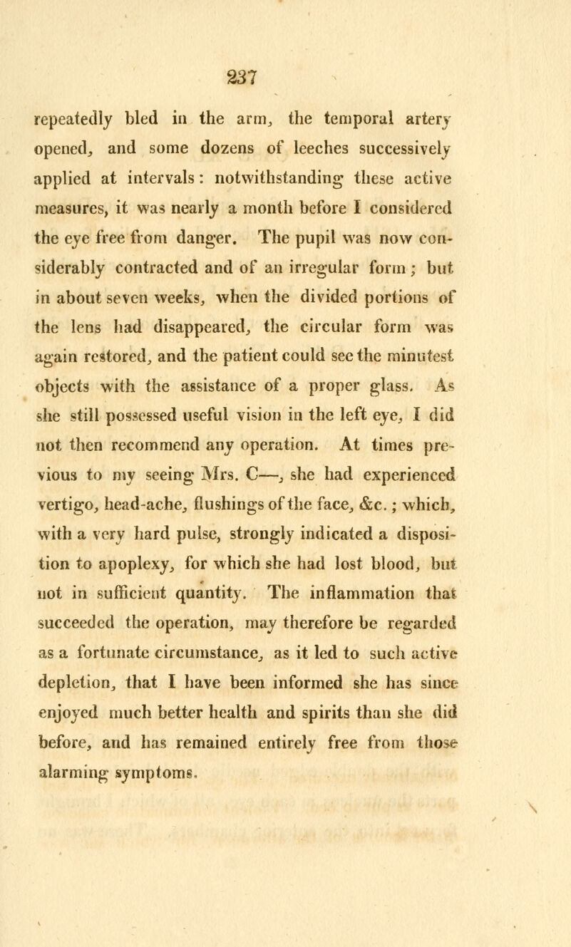 repeatedly bled in the arm, the temporal artery opened,, and some dozens of leeches successively applied at intervals: notwithstanding these active measures, it was nearly a month before I considered the eye free from danger. The pupil was now con- siderably contracted and of an irregular form ; but in about seven weeks, when the divided portions of the lens had disappeared, the circular form was again restored, and the patient could see the minutest objects with the assistance of a proper glass. As she still possessed useful vision in the left eye, I did not then recommend any operation. At times pre- vious to my seeing Mrs. C—, she had experienced vertigo, head-ache, flushings of the face, &c.; which, with a very hard pulse, strongly indicated a disposi- tion to apoplexy, for which she had lost blood, but not in sufficient quantity. The inflammation that succeeded the operation, may therefore be regarded as a fortunate circumstance,, as it led to such active depletion^ that I have been informed she has since enjoyed much better health and spirits than she did before, and has remained entirely free from those alarming symptoms.