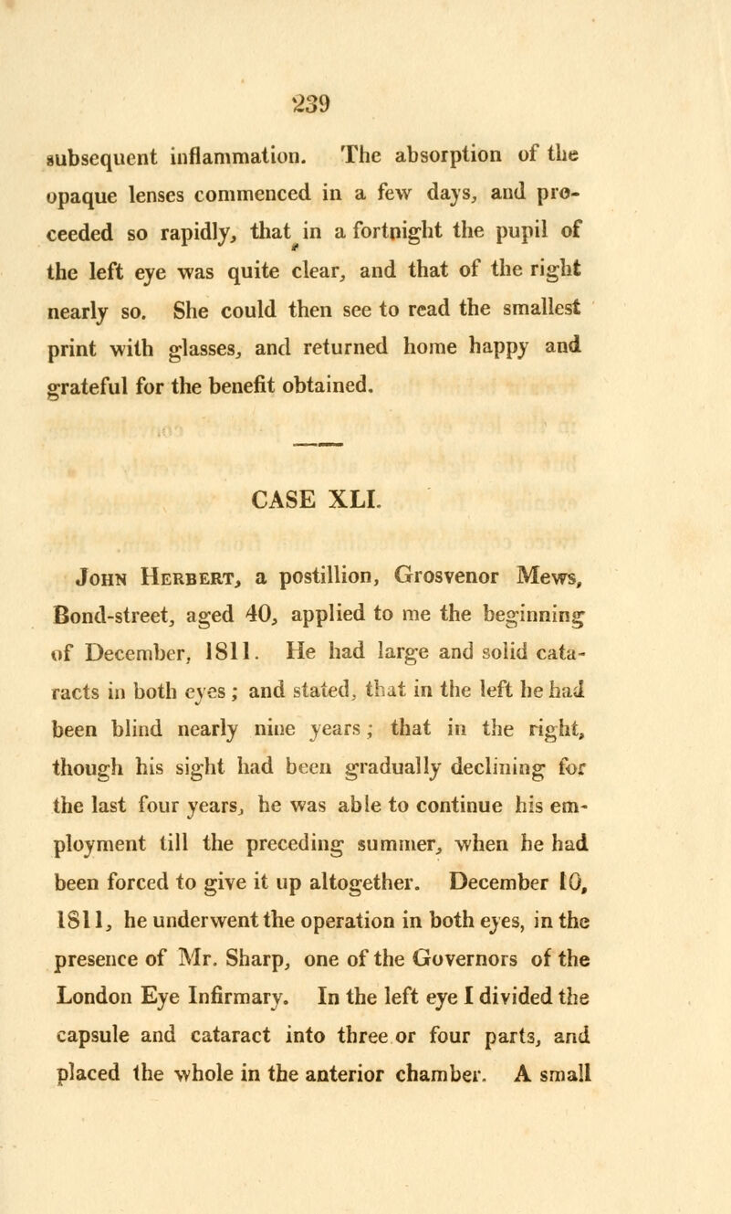 subsequent inflammation. The absorption of the opaque lenses commenced in a few days, and pro- ceeded so rapidly, that in a fortnight the pupil of the left eye was quite clear, and that of the right nearly so. She could then see to read the smallest print with glasses, and returned home happy and grateful for the benefit obtained. CASE XLI. John Herbert, a postillion, Grosvenor Mews, Bond-street, aged 40, applied to me the beginning of December, 1811. He had large and solid cata- racts in both eyes ; and stated, that in the left he had been blind nearly nine years; that in the right, though his sight had been gradually declining for the last four years, he was able to continue his em- ployment till the preceding summer, when he had been forced to give it up altogether. December 10, 1811, he underwent the operation in both eyes, in the presence of Mr. Sharp, one of the Governors of the London Eye Infirmary. In the left eye I divided the capsule and cataract into three or four parts, and placed the whole in the anterior chamber. A small