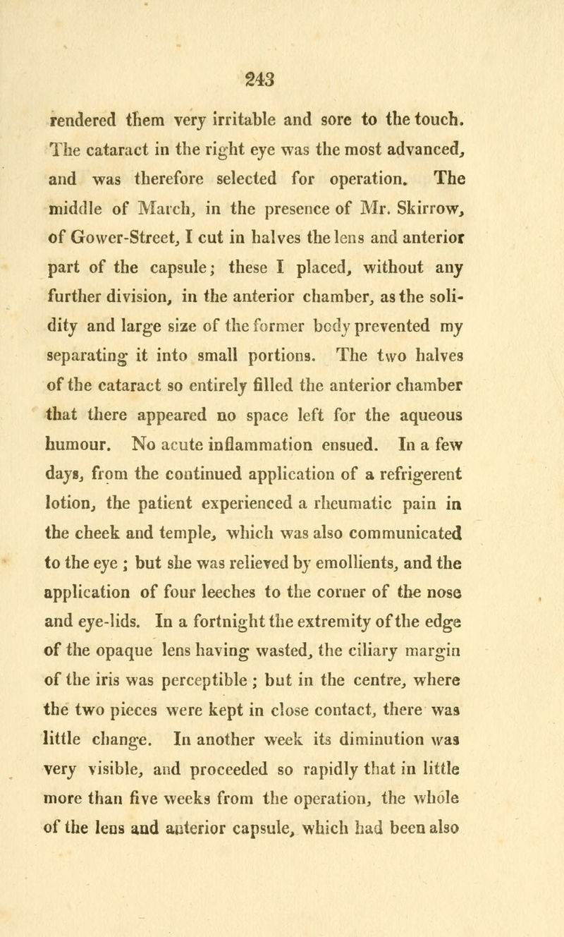 rendered them very irritable and sore to the touch. The cataract in the right eye was the most advanced, and was therefore selected for operation. The middle of March, in the presence of Mr. Skirrow, of Gower-Street, I cut in halves the lens and anterior part of the capsule; these I placed, without any further division, in the anterior chamber, as the soli- dity and large size of the former body prevented my separating it into small portions. The two halves of the cataract so entirely filled the anterior chamber that there appeared no space left for the aqueous humour. No acute inflammation ensued. In a few dayg, from the continued application of a refrigerent lotion, the patient experienced a rheumatic pain in the cheek and temple, which was also communicated to the eye ; but she was relieved by emollients, and the application of four leeches to the corner of the nose and eye-lids. In a fortnight the extremity of the edge of the opaque lens having wasted, the ciliary margin of the iris was perceptible ; but in the centre, where the two pieces were kept in close contact, there waa little change. In another week its diminution was very visible, and proceeded so rapidly that in little more than five weeks from the operation, the whole of the lens and anterior capsule, which had been also