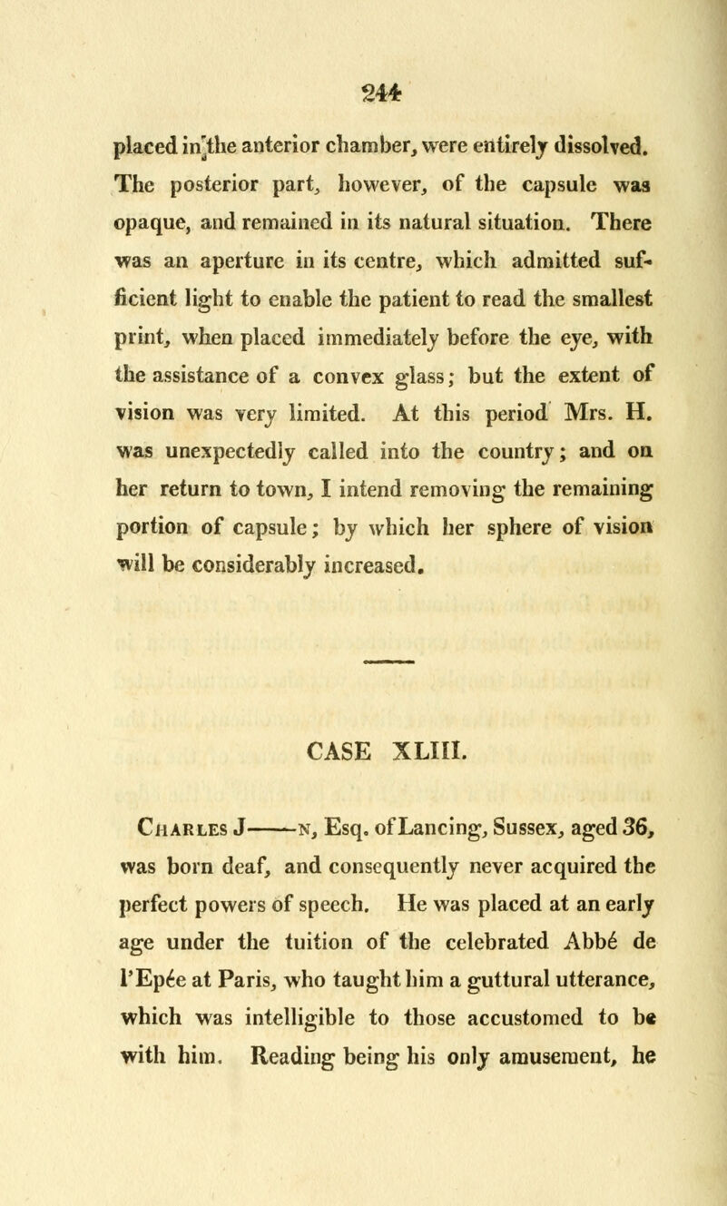 placed in^the anterior chamber, were entirely dissolved. The posterior part, however, of the capsule was opaque, and remained in its natural situation. There was an aperture in its centre, which admitted suf- ficient light to enable the patient to read the smallest print, when placed immediately before the eye, with the assistance of a convex glass; but the extent of vision was very limited. At this period Mrs. H. was unexpectedly called into the country; and on, her return to town, I intend removing the remaining portion of capsule; by which her sphere of vision will be considerably increased. CASE XLIII. Charles J n, Esq. of Lancing, Sussex, aged 36, was born deaf, and consequently never acquired the perfect powers of speech. He was placed at an early age under the tuition of the celebrated Abbe* de l'Ep£e at Paris, who taught him a guttural utterance, which was intelligible to those accustomed to be with him. Reading being his only amusement, he