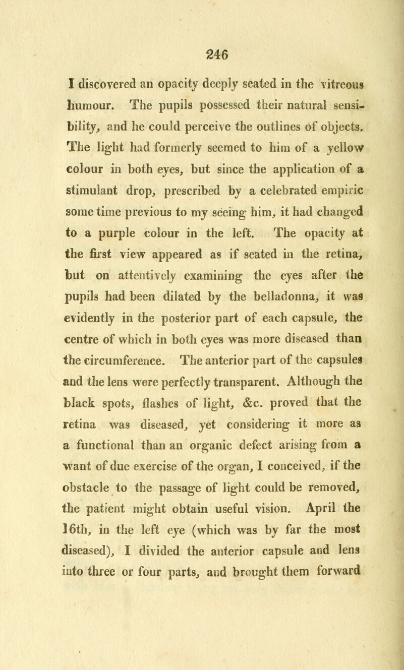 I discovered an opacity deeply seated in the vitreous humour. The pupils possessed their natural sensi- bility, and he could perceive the outlines of objects. The light had formerly seemed to him of a yellow colour in both eyes, but since the application of a stimulant drop, prescribed by a celebrated empiric some time previous to my seeing him, it had changed to a purple colour in the left. The opacity at the first view appeared as if seated in the retina, but on attentively examining the eyes after the pupils had been dilated by the belladonna, it was evidently in the posterior part of each capsule, the centre of which in both eyes was more diseased than the circumference. The anterior part of the capsules and the lens were perfectly transparent. Although the black spots, flashes of light, &c. proved that the retina was diseased, yet considering it more as a functional than an organic defect arising from a want of due exercise of the organ, I conceived, if the obstacle to the passage of light could be removed, the patient might obtain useful vision. April the 16th, in the left eye (which was by far the most diseased), I divided the anterior capsule and lens into three or four parts, and brought them forward