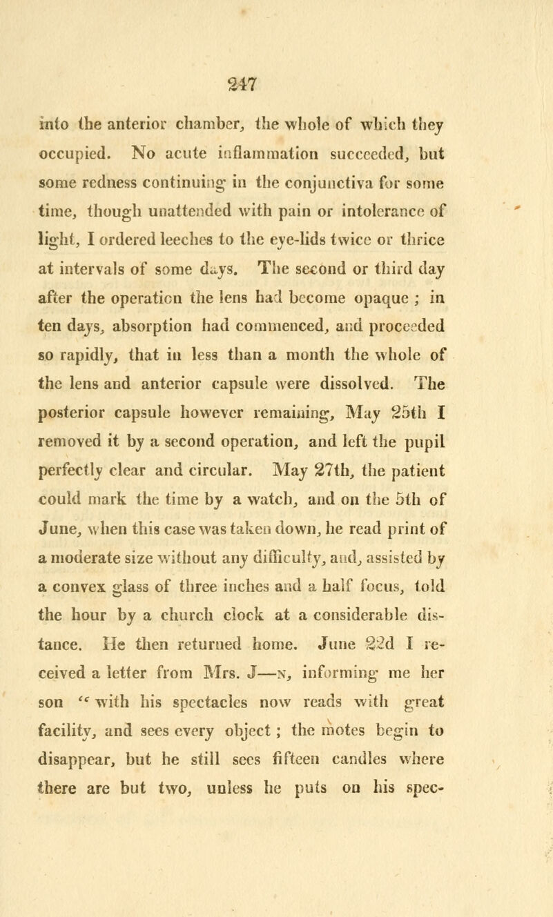 into the anterior chamber, the whole of which they occupied. No acute inflammation succeeded, but some redness continuing in the conjunctiva for some time, though unattended with pain or intolerance of light, I ordered leeches to the eye-lids twice or thrice at intervals of some days. The second or third day after the operation the lens had become opaque ; in ten days, absorption had commenced, and proceeded so rapidly, that in less than a month the whole of the lens and anterior capsule were dissolved. The posterior capsule however remaining, May 25th I removed it by a second operation, and left the pupil perfectly clear and circular. May 27th, the patient could mark the time by a watch, and on the 5th of June, when this case was taken down, he read print of a moderate size without any difficulty, and, assisted by a convex glass of three inches and a half focus, told the hour by a church clock at a considerable dis- tance. He then returned home. June 22d I re- ceived a letter from Mrs. J—n, informing me her son <c with his spectacles now reads with great facility, and sees every object; the motes begin to disappear, but he still sees fifteen candles where there are but two, unless he puts on his spec-