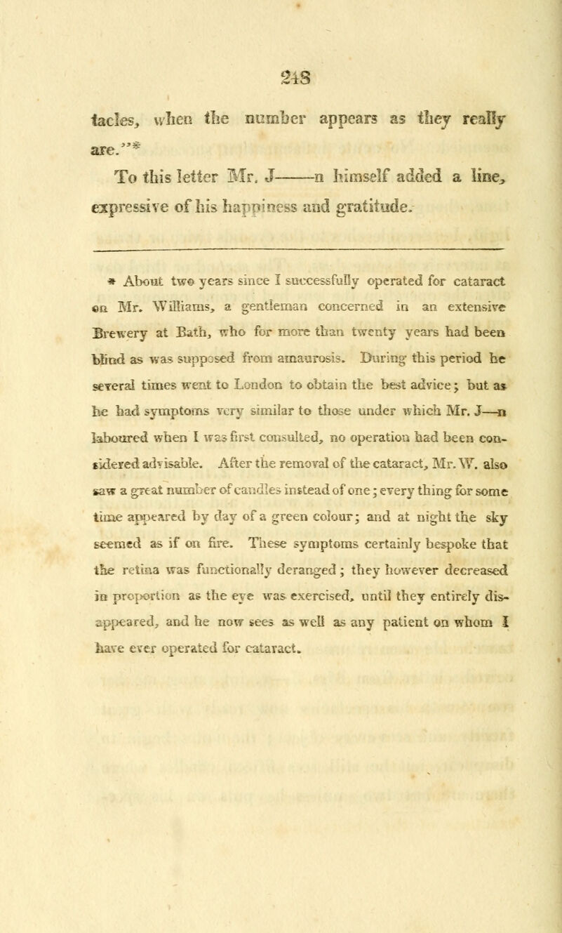 24S fades, when the number appears as they really are.* To this letter Mr. J n himself added a line^ expressive of his happiness and gratitude. * About two years since I successfully operated for cataract ©a Mr. Williams, a gentleman concerned in an extensive Brewery at Bath, who for more than twenty years had been blind as was supposed from amaurosis. During this period he several times went to London to obtain the best advice ; but a* be had symptoms very similar to those under which Mr. J—n laboured when I was first consulted, no operation had been con- sidered advisable. After the removal of the cataract, Mr. \Y. also saw a great number of candles instead of one; every thing for some time appeared by day of a green colour; and at night the sky seemed as if on fire. These symptoms certainly bespoke that the retina was functionally deranged; they however decreased in proportion as the eye was exercised, until they entirely dis- appeared, and he now sees as well as any patient on whom I have ever operated for cataract.