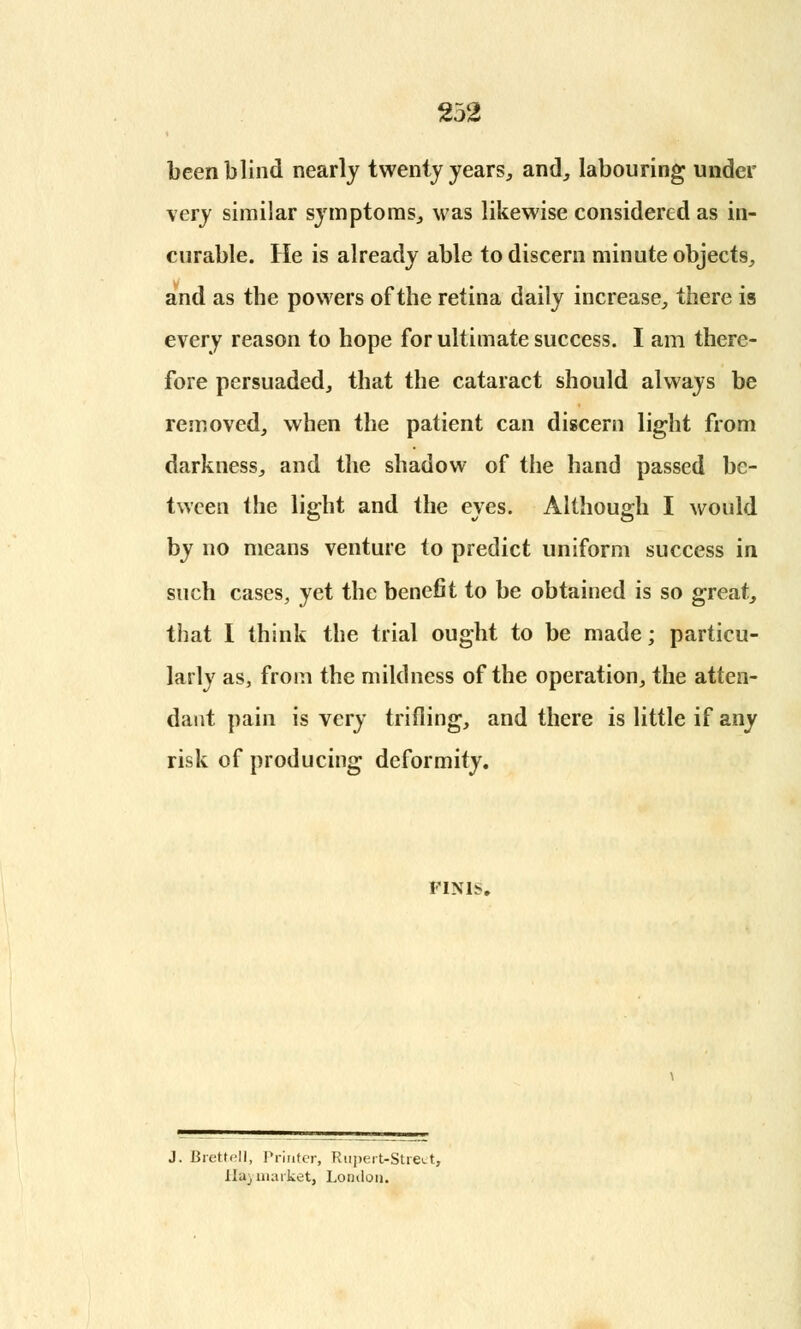 been blind nearly twenty years, and, labouring under very similar symptoms, was likewise considered as in- curable. He is already able to discern minute objects, and as the powers of the retina daily increase, there is every reason to hope for ultimate success. I am there- fore persuaded, that the cataract should always be removed, when the patient can discern light from darkness, and the shadow of the hand passed be- tween the light and the eyes. Although I would by no means venture to predict uniform success in such cases, yet the benefit to be obtained is so great, that I think the trial ought to be made; particu- larly as, from the mildness of the operation, the atten- dant pain is very trifling, and there is little if any risk of producing deformity. FINIS. J. Brettell, Printer, Rupert-Street, lldj market, London.