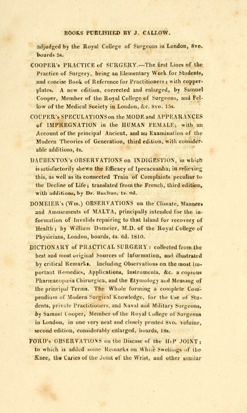 adjudged by the Royal College of Surgeons in London, 8vo, boards 5s. COOPER'S PRACTICE of SURGERY.—The first Lines of the Practice of Surgery, being an Elementary Work for Students, and concise Book of Reference for Practitioners; with copper- plates. A new edition, corrected and enlarged, by Samuel Cooper, Member of the Royal College of Surgeons, and Fel- low of the Medical Society in London, &c. 8vo. 15s, COUPER's SPECULATlONSon the MODE and APPEARANCES of IMPREGNATION in the HUMAN FEMALE; with an Account of the principal Ancient, and an Examination of the Modern Theories of Generation, third edition, with consider- able additions, 4s. DAUBENTON's OBSERVATIONS on INDIGESTION, in which is satisfactorily shewn the Efficacy of Ipecacuanha; in relieving this, as well as its connected Train of Complaints peculiar to the Decline of Life; translated from the French, third edition, ■with additions, by Dr. Buchau, Is. Od. DOMEIER's (Wm.) OBSERVATIONS on the'Climate, Manner* and Amusements of MALTA, principally intended for the in- formation of Invalids repairing to that Island for recovery of Health ; by William Domeier, M.D. of the Royal College of Physicians, London, boards, 4s. 6d. 1810. DICTIONARY of PRACTICAL SURGERY : collected from the best and most original Sources of Information, aud illustrated by critical Remarki. Including Observations on the most Im- portant Remedies, Applications, Instruments, &c. a copious Pharmacopoeia Chirurgica, and the Etymology and Meaning of the principal Terms. The Whole forming a complete Com- pendium of Modern Surgical Knowledge, for the Use of Stu- dents, private Practitioners, and Naval and Military Surgeons, by Samuel Cooper, Member of the Royal College of Surgeons in London, in one very neat and closely prmteii 8vo. volume, second edition, considerably enlarged, boards, 18s. FORD's OBSERVATIONS on the Disease of the HiP JOINT; to which is added some Remarks on Whi.e Swellings of the Knee, the Caries of the Joint ©f the Wrist, and other similar