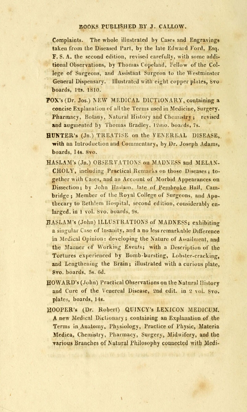 Complaints. The whole illustrated by Cases and Engravings taken from the Diseased Part, by the late Edward Ford, Esq. F. S. A. the second edition, revised carefully, with some addi- tional Observations, by Thomas Copeland, Fellow of the Col- lege of Surgeons, and Assistant Surgeon to the Westminster General Dispensary. Illustrated with eight copper plates, Svo boards, 12s. 1810. FOX's (Dr. Jos.) NEW MEDICAL DICTIONARY, containing a concise Explanation of all the Terms used in Medicine, Surgery. Pharmacy, Botany, Natural History and Chemistry ; revised and augmented by Thomas Bradley, 12mo. boards, 7s. HUNTER'S (Jn.) TREATISE on the VENEREAL DISEASE, with an Introduction and Commentary, by Dr. Joseph Adams, boards, 14s. 8vo. HASLAM's (Jn.) OBSERVATIONS on MADNESS and MELAN- CHOLY, including Practical Remarks on those Diseases; to- gether with Cases, and an Account of Morbid Appearances on Dissection; by John BasLsun, late of Pembroke Hail, Cam- bridge ; Member of the Royal College of Surgeons, and Apo- thecary to Eelhlem Hospital, second edition, considerably en- larged, in 1 vol. Svo. boards, 9s. HASLAM's (John) ILLUSTRATIONS of MADNESS; exhibiting a singular Case of Insanity, and a no less remarkable Difference in Medical Opinion: developing the Nature of A^ailment, and the Manner of Working Events; with a Description of the Tortures experienced by Bomb-bursting, Lobster-cracking, and Lengthening the Brain; illustrated with a curious plate, Svo. boards, 5s. 6d. HOWARD'S (John) Practical Observations on the Natural History and Cure of the Venereal Disease, 2nd edit, in 2 voi. Svo. plates, boards, 14s. HOOPER'S (Dr. Robert) QUINCY's LEXICON MEDICUM. A new Medical Dictionary ; containing an Explanation of the Terms in Anatomy, Physiology, Practice of Physic, Materia Medica, Chemistry, Pharmacy, Surgery, Midwifery, and the Tarious Branches of Natural Philosophy connected with Medi-