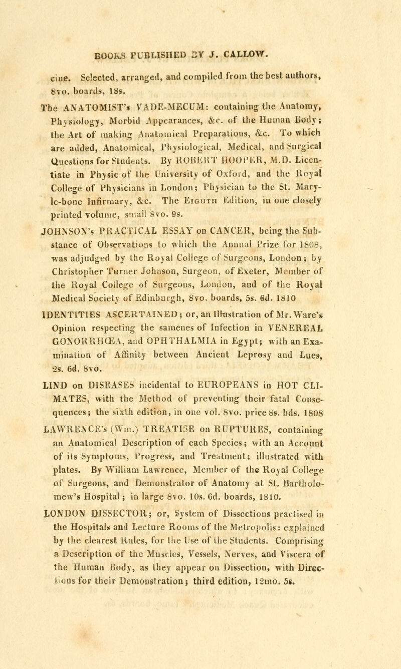 Cine. Selected, arranged, and compiled from the best authors, 8vo. boards, 18s. The ANATOMIST'S VADE-MECUM: containing the Anatomy, Physiology, Morbid Appearances, &c. of the Human Body ; the Art of making Anatomical Preparations, &c. To which are added, Anatomical, Physiological, Medical, and Surgical Questions for Students. By ROBERT HOOPER, M.D. Licen- tiate in Physic of the University of Oxford, and the Royal College of Physicians in London; Physician to the St. Mary- le-bone Infirmary, &c. The Eighth Edition, in one closely printed volume, small Svo. 9s. JOHNSONs PRACTICAL ESSAY on CANCER, being the Sub- stance of Observations to which the Annual Prize lor 1808, was adjudged by the Royal College of Surgeons, London; by Christopher Turner Johnson, Surgeon, of Exeter, Member of the Royal College of Surgeons, London, and of the Royal Medical Society of Edinburgh, 8vo. boards, 5s. 6d. 1810 IDENTITIES ASCERTAINED; or, an Illustration of Mr. Ware's Opinion respecting the samenes of Infection in VENEREAL GONORRHOEA, and OPHTHALMIA in Egypt; with an Exa- mination of Affinity between Ancient Leprosy and Lues, 2s. 6d. Svo. LIND on DISEASES incidental to EUROPEANS in HOT CLI- MATES, with the Method of preventing their fatal Conse- quences; the sixth edition, in one vol. 8vo. price8s. bds. 1808 LAWRENCE'S (VVm.) TREATISE on RUPTURES, containing an Anatomical Description of each Species; with an Account of its Symptoms, Progress, and Treatment; illustrated with plates. By William Lawrence, Member of the Royal College of Surgeons, and Demonstrator of Anatomy at St. Bartholo- mew's Hospital; in large Svo. 10s. 6d. boards, 1810. LONDON DISSECTOR; or, System of Dissections practised in the Hospitals and Lecture Rooms of the Metropolis: explained by the clearest Rules, for the Use of the Students. Comprising a Description of the Muscles, Vessels, Nerves, and Viscera of the Human Body, as they appear on Dissection, with Direc- tions for their Demons!ration; third edition, l2mo. 5s.