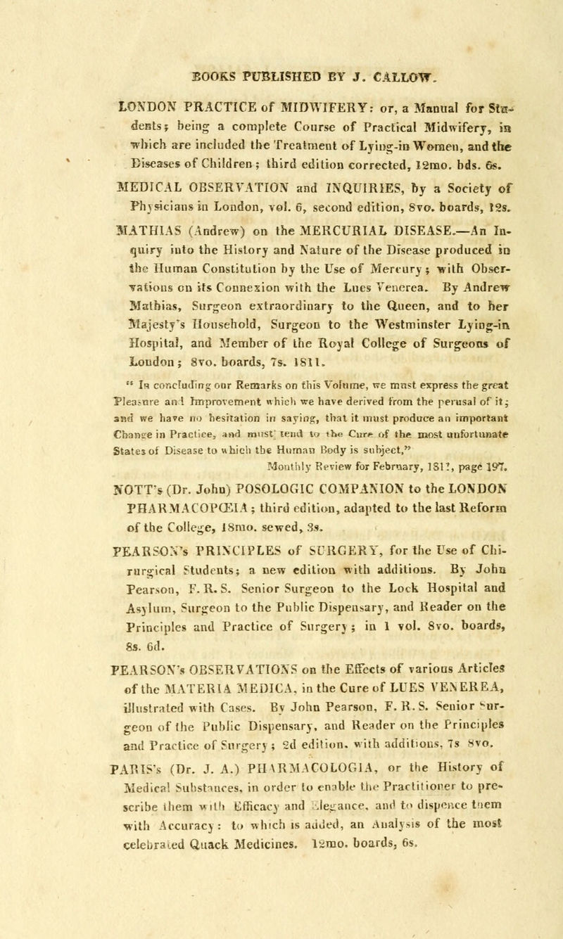 LONDON PRACTICE of MIDWIFERY: or, a Manual for Stu- dents? being a complete Course of Practical Midwifery, in which are included the Treatment of Lying-in Women, and the Diseases of Children; third edition corrected, I2mo. bds. 6s. MEDICAL OBSERVATION and INQUIRIES, by a Society of Physicians in London, vol. 6, second edition, Svo. boards, t2s. MATHIAS (Andrew) on the MERCURIAL DISEASE.—An In- quiry into the History and Nature of the Disease produced in the Human Constitution by the Use of Mercury ; wilh Obser- vations on its Connexion with the Lues Venerea. By Andrew Mathias, Surgeon extraordinary to the Queen, and to her Majesty's Household, Surgeon to the Westminster Lying-in. Hospital, and Member of the Royal College of Surgeons of Loudon; Svo. boards, 7s. 1811.  Iq concluding our Remarks on this Volume, r>e mrtst express the great Pleai-me ant Improvement which we have derived from the perusal of it; and we have no hesitation in saying, that it must produce an important Cbansre in Practice, and must' tend to the Cur*- of the most unfortunate States of Disease to which the Human Rody is subject, Monthly Review for February, 1S1?, page 197. NOTT's(Dr. John) POSOLOGIC COMPANION to the LONDON PHARMACOKEIA ; third edition, adapted to the last Reform of the College, 18mo. sewed, 3a. PEARSON'S PRINCIPLES of SURGERY, for the Use of Chi- rurgical Students; a new edition with additions. By John Pearson, F. R. S. Senior Surgeon to the Lock Hospital and Asylum, Surgeon to the Public Dispensary, and Header on the Principles and Practice of Surgery; in 1 vol. 8vo. boards, 8s. 6d. PEARSON'S OBSERVATIONS on the Effects of various Articles of the MATERIA MEDICA, in the Cure of LUES VENEREA, illustrated with Cases. By John Pearson, F. R. S. Senior bur- geon of the Public Dispensary, and Reader on the Principles and Practice of Surgery ; 2d edition, with additions, 7s 8vo. PARIS s (Dr. J. A.) PBARMACOLOGIA, or the History of Medical Subst-mces, in order to enable the Practitioner to pre- scribe ibem with Efficacy and Elegance, and to dispence t.nem with Accuracy: to which is added, an Analysis of the most celebrated Quack Medicines. l*mo. boards, 6s.