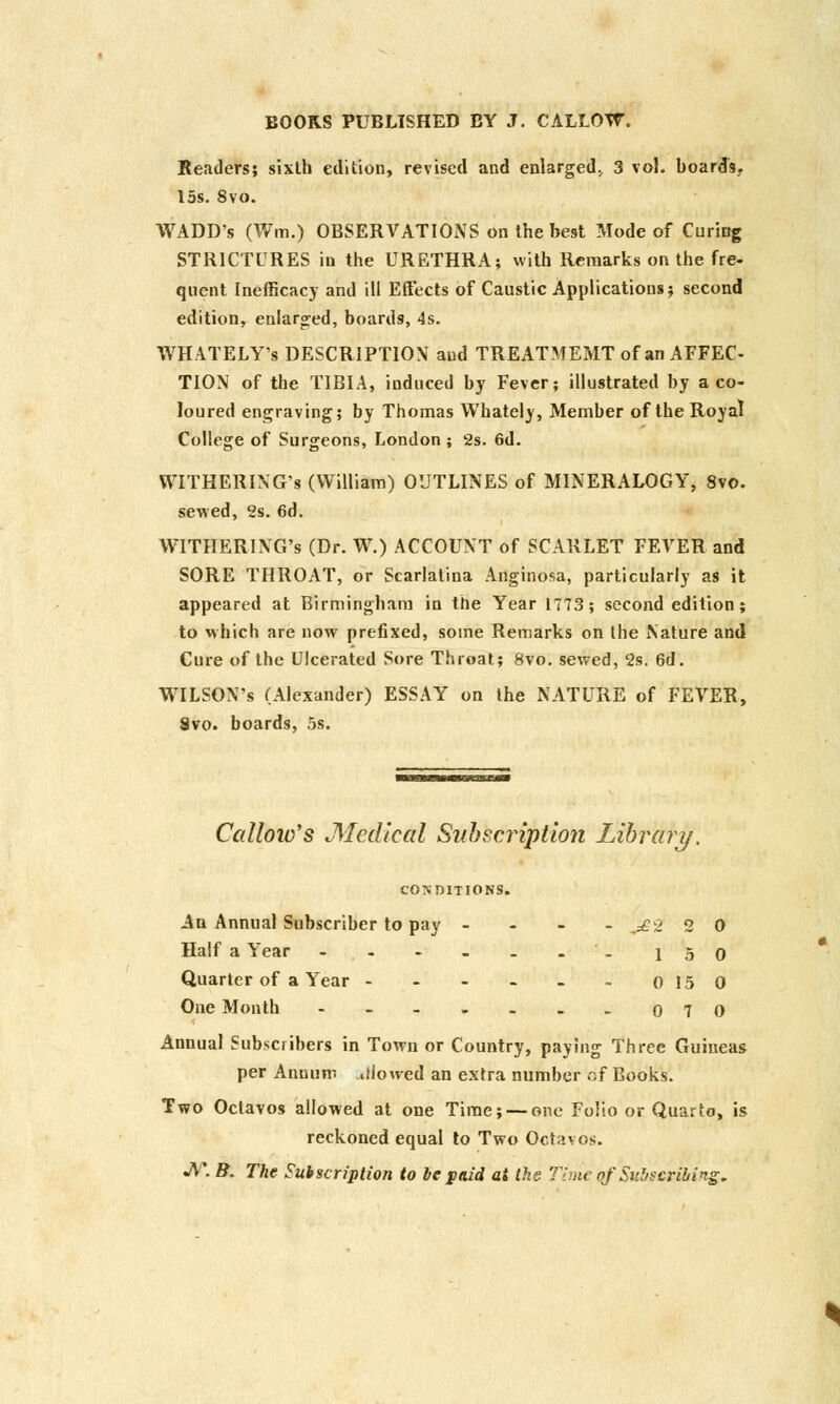 Readers; sixth edition, revised and enlarged^ 3 vol. boards. 15s. 8vo. WADD's (Wm.) OBSERVATIONS on the best Mode of Curing STRICTURES in the URETHRA; with Remarks on the fre- quent Inefficacy and ill Effects of Caustic Applications; second edition, enlarged, boards, 4s. WHATELY's DESCRIPTION and TREATMEMT of an AFFEC- TION of the TIBIA, induced by Fever; illustrated by a co- loured engraving; by Thomas Whately, Member of the Royal College of Surgeons, London ; 2s. 6d. WITHERING^ (William) OUTLINES of MINERALOGY, 8vo. sewed, 2s. 6d. WITHERING's (Dr. W.) ACCOUNT of SCARLET FEVER and SORE THROAT, or Scarlatina Anginosa, particularly as it appeared at Birmingham in the Year 1773; second edition; to which are now prefixed, some Remarks on the Nature and Cure of the Ulcerated Sore Throat; 8vo. sewed, 2s. 6d. WILSON'S (Alexander) ESSAY on the NATURE of FEVER, Svo. boards, 5s. Callow's Medical Subscription Library. CONDITIONS. An Annual Subscriber to pay - - - -^£2 20 Half a Year - - - - . .'. 150 Quarter of a Year - - - - - - 0150 One Month -----.. o 7 0 Annual Subscribers in Town or Country, paying Three Guineas per Annum .iloued an extra number of Books. Two Octavos allowed at one Time; — one Folio or Quarto, is reckoned equal to Two Octavos. JV. B. The Subscription to be paid at the Time of Subscribing.