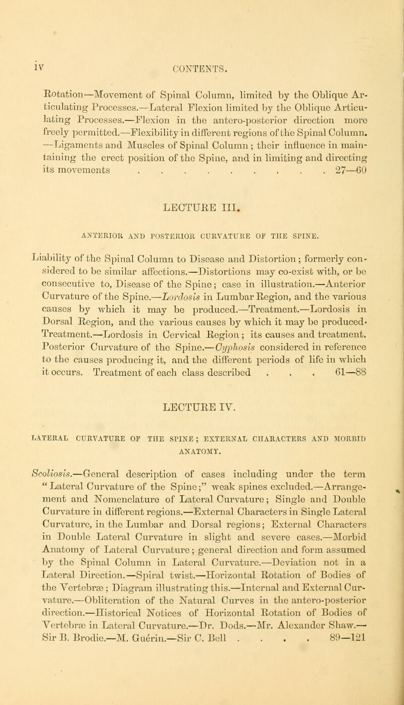 Rotation—Movement of Spinal Column, limited by the Obliqne Ar- ticulating Processes.—Lateral Flexion limited by the Oblique Articu- lating Processes.—Flexion in the antero-posterior direction more freely permitted.—Flexibility in different regions of the Spinal Column. —Ligaments and Muscles of Spinal Column; their influence in main- taining the erect position of the Spine, and in limiting and directing its movements 27—GO LECTURE III. ANTERIOR AND POSTERIOR CURVATURE OF THE SPINE. Liability of the Spinal Column to Disease and Distortion; formerly con- sidered to be similar affections.—Distortions may co-exist with, or be consecutive to, Disease of the Spine; case in illustration.—Anterior Curvature of the Spine.—Lordosis in Lumbar Region, and the various causes by which it may be produced.—Treatment.—Lordosis in Dorsal Region, and the various causes by which it may be produced' Treatment.—Lordosis in Cervical Region ; its causes and treatment. Posterior Curvature of the Spine.— Oyphosis considered in reference to the causes producing it, and the different periods of life in which it occurs. Treatment of each class described . . . 61—88 LECTURE IV. LATERAL CURVATURE OE THE SPINE ; EXTERNAL CHARACTERS AND MORBID ANATOMY. Scoliosis.—General description of cases including under the term Lateral Curvature of the Spine; weak spines excluded.—Arrange- ment and Nomenclature of Lateral Curvature; Single and Double Curvature in different regions.—External Characters in Single Lateral Curvatui'e, in the Lumbar and Dorsal regions; External Characters in Double Lateral Curvature in slight and severe cases.—Morbid Anatomy of Lateral Curvature; general direction and form assumed by the Spinal Column in Lateral Curvature.—Deviation not in a Lateral Direction.—Spiral twist.—Horizontal Rotation of Bodies of the Vertebra?; Diagram illustrating this.—Internal and External Cur- vature.—Obliteration of the Natural Curves in the antero-posterior direction.—Historical Notices of Horizontal Rotation of Bodies of Vertebrae in Lateral Curvature.—Dr. Dods.—Mr. Alexander Shaw.—■ Sir B. Brodie.—M. Guerin.—Sir C. Boll .... 89—121