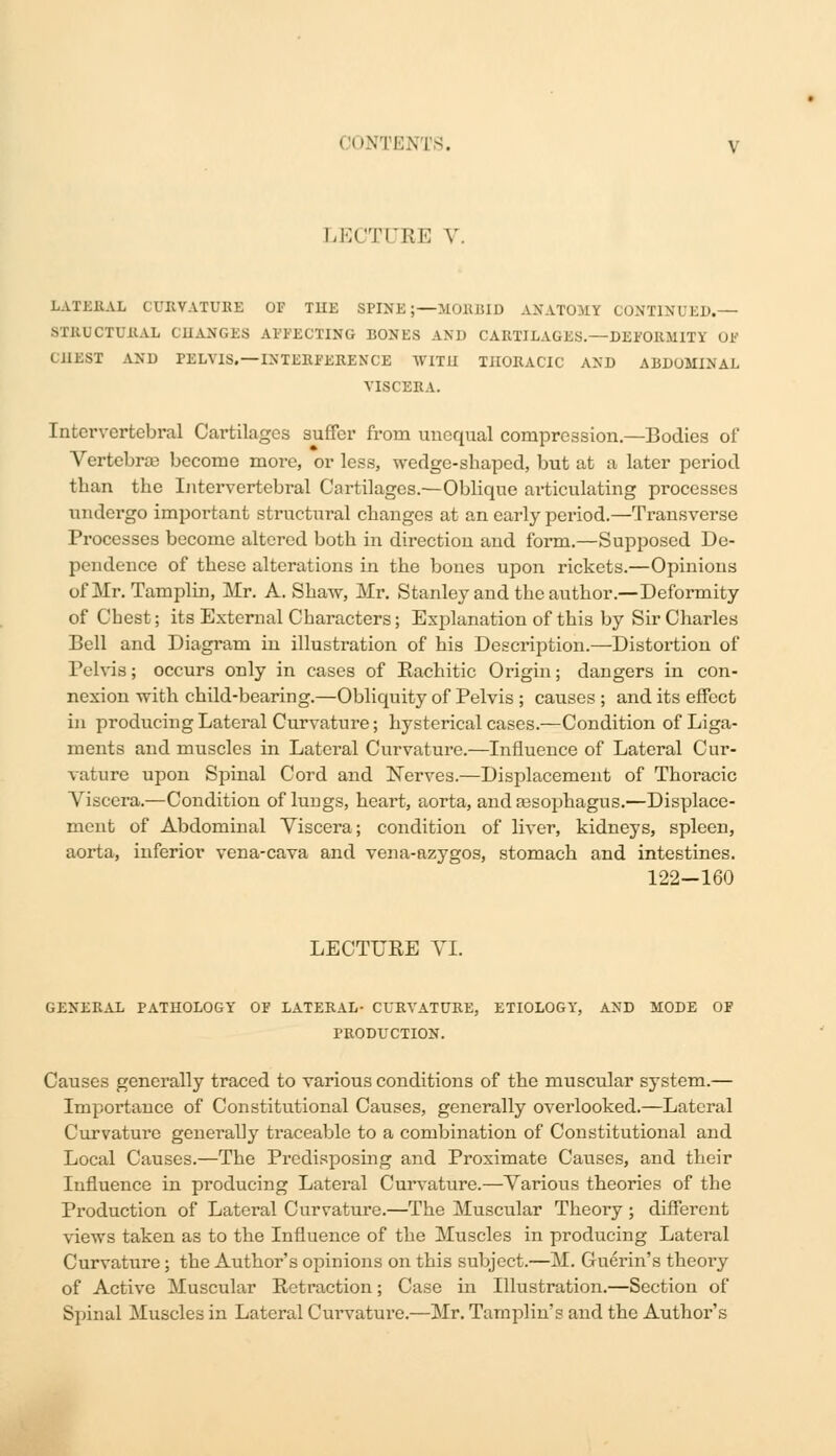 LECTURE V. LATERAL CURVATURE OF THE SPINE;—MOKBID ANATOMY CONTINUED.— 8TBTJCTU&AI ( 11ANCES AFFECTING BONES AND CARTILAGES.—DEFORMITY OF CHEST AND rELVlS.—INTERFERENCE WITH THORACIC AND ABDOMINAL VISCERA. Intervertebral Cartilages suffer from unequal compression.—Bodies of Vertebras become more, or less, wedge-shaped, but at a later period than the Intervertebral Cartilages.—Oblique articulating processes undergo important structural changes at an early period.—Transverse Processes become altered both in direction and form.—Supposed De- pendence of these alterations in the bones upon rickets.—Opinions of Mr. Tamplin, Mr. A. Shaw, Mr. Stanley and the author.—Deformity of Chest; its External Characters; Explanation of this by Sir Charles Bell and Diagram in illustration of his Description.—Distortion of Pelvifl; occurs only in cases of Rachitic Origin; dangers in con- nexion with child-bearing.—Obliquity of Pelvis ; causes ; and its effect in producing Lateral Curvature; hysterical cases.—Condition of Liga- ments and muscles in Lateral Curvature.—Influence of Lateral Cur- vature upon Spinal Cord and Nerves.—Displacement of Thoracic Viscera.—Condition of luugs, heart, aorta, andassophagus.—Displace- ment of Abdominal Viscera; condition of liver, kidneys, spleen, aorta, inferior vena-cava and vena-azygos, stomach and intestines. 122-160 LECTURE VI. GENERAL PATHOLOGY OF LATERAL- CURVATURE, ETIOLOGY, AND MODE OF PRODUCTION. Causes generally traced to various conditions of the muscular system.— Importance of Constitutional Causes, generally overlooked.—Lateral Curvature generally traceable to a combination of Constitutional and Local Causes.—The Predisposing and Proximate Causes, and their Influence in producing Lateral Curvature.—Various theories of the Production of Lateral Curvature.—The Muscular Theory; different views taken as to the Influence of the Muscles in producing Lateral Curvature ; the Author's opinions on this subject.—M. Guerin's theoi'y of Active Muscular Retraction; Case in Illustration.—Section of Spinal Muscles in Lateral Curvatui-e.—Mr. Tamplin's and the Author's