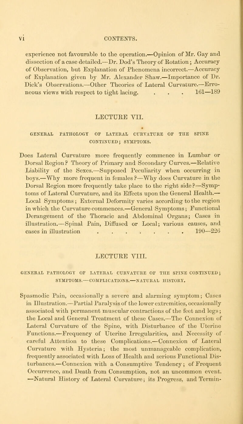 experience not favourable to the operation.—Opinion of Mr. Gay and dissection of a case detailed.—Dr. Dod's Theory of Eotation; Accuracy of Observation, but Explanation of Phenomena incorrect.—Accuracy of Explanation given by Mr. Alexander Shaw.—Importance of Dr. Dick's Observations.—Other Theories of Lateral Curvature.—Erro- neous views with respect to tight lacing. . . . 161—189 LECTUEE VII. GENERAL PATHOLOGY OF LATERAL CURVATURE OF THE SPINE CONTINUED; SYMPTOMS. Does Lateral Curvature more frequently commence in Lumbar or Dorsal Region ? Theory of Primary and Secondary Curves.—Relative Liability of the Sexes.—Supposed Peculiarity when occurring in boys.—Why more frequent in females ?—Why does Curvature in the Dorsal Region more frequently take place to the right side?—Symp- toms of Lateral Curvature, and its Effects upon the General Health.— Local Symptoms; External Deformity varies according to the region in which the Curvature commences.—General Symptoms; Functional Derangement of the Thoracic and Abdominal Organs; Cases in illustration.—Spinal Pain, Diffused or Local; various causes, and cases in illustration 190—226 LECTURE VIII. GENERAL PATHOLOGY OF LATERAL CURVATURE OF THE SPINE CONTINUED; SYMPTOMS.—COMPLICATIONS.—NATURAL HISTORY. Spasmodic Pain, occasionally a severe and alarming symptom; Cases in Illustration.—Partial Paralysis of the lower extremities, occasionally associated with permanent muscular contractions of the feet and legs; the Local and General Treatment of these Cases.—The Connexion of Lateral Curvature of the Spine, with Disturbance of the Uterine Functions.—Frequency of Uterine Irregularities, and Necessity of careful Attention to these Complications.—Connexion of Lateral Curvature with Hysteria; the most unmanageable complication, frequently associated with Loss of Health and serious Functional Dis- turbances.—Connexion with a Consumptive Tendency ; of Frequent Occurrence, and Death from Consumption, not an uncommon event. —Natural History of Lateral Curvature; its Progress, and Termin-