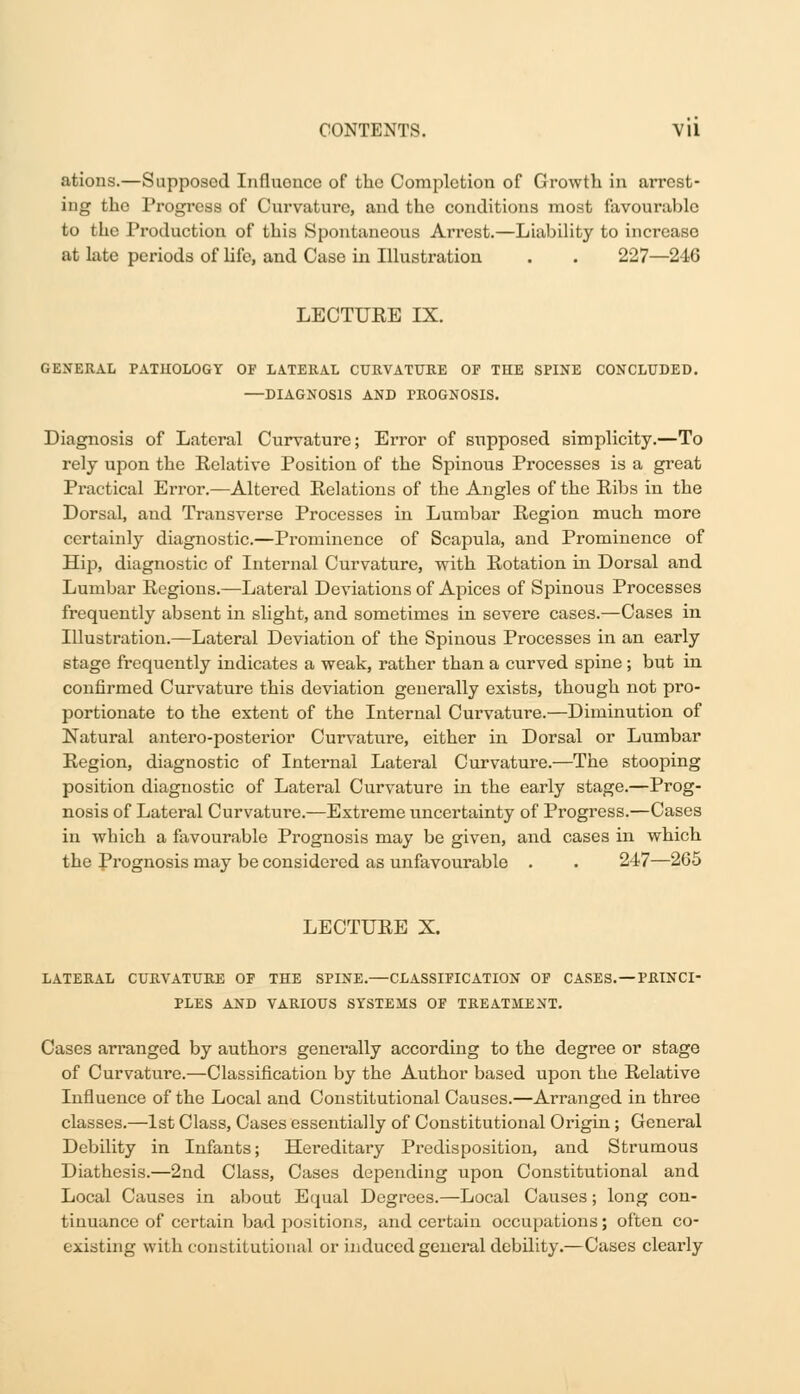 ations.—Supposed Influoncc of the Completion of Growth in arrest- ing the Progress of Curvature, and the conditions most favourable to the Production of this Spontaneous Arrest.—Liability to increase at late periods of life, and Case in Illustration . . 227—246 LECTURE IX. GENERAL PATHOLOGY OF LATERAL CURVATURE OF THE SPINE CONCLUDED. —DIAGNOSIS AND PROGNOSIS. Diagnosis of Lateral Curvature; Error of supposed simplicity.—To rely upon the Relative Position of the Spinous Processes is a great Practical Error.—Altered Relations of the Angles of the Ribs in the Dorsal, and Transverse Processes in Lumbar Region much more certainly diagnostic.—Prominence of Scapula, and Prominence of Hip, diagnostic of Internal Curvature, with Rotation in Dorsal and Lumbar Regions.—Lateral Deviations of Apices of Spinous Processes frequently absent in slight, and sometimes in severe cases.—Cases in Illustration.—Lateral Deviation of the Spinous Processes in an early stage frequently indicates a weak, rather than a curved spine; but in confirmed Curvature this deviation generally exists, though not pro- portionate to the extent of the Internal Curvature.—Diminution of Natural antero-posterior Curvature, either in Dorsal or Lumbar Region, diagnostic of Internal Lateral Curvature.—The stooping position diagnostic of Lateral Curvature in the early stage.—Prog- nosis of Lateral Curvature.—Extreme uncertainty of Progress.—Cases in which a favourable Prognosis may be given, and cases in which the Prognosis may be considered as unfavourable . . 247—265 LECTURE X. LATERAL CURVATURE OF THE SPINE.—CLASSIFICATION OF CASES. —PRINCI- PLES AND VARIOUS SYSTEMS OF TREATMENT. Cases arranged by authors generally according to the degree or stage of Curvature.—Classification by the Author based upon the Relative Influence of the Local and Constitutional Causes.—Arranged in three classes.—1st Class, Cases essentially of Constitutional Origin; General Debility in Infants; Hereditary Predisposition, and Strumous Diathesis.—2nd Class, Cases depending upon Constitutional and Local Causes in about Equal Degrees.—Local Causes; long con- tinuance of certain bad positions, and certain occupations; often co- existing with constitutional or induced general debility.—Cases clearly
