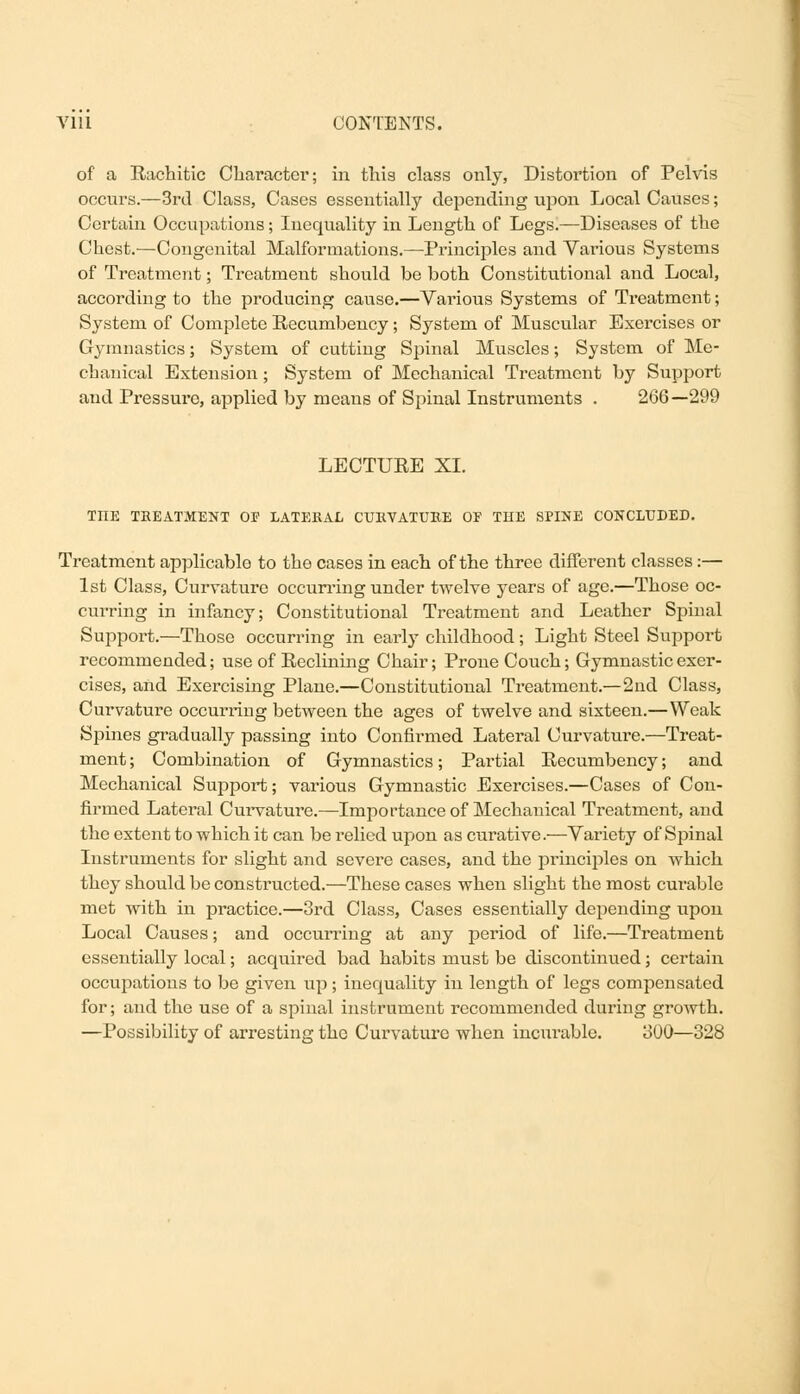 of a Rachitic Character; in this class only, Distortion of Pelvis occurs.—3rd Class, Cases essentially depending upon Local Causes; Certain Occupations; Inequality in Length of Legs.—Diseases of the Chest.—Congenital Malformations.—Principles and Various Systems of Treatment; Treatment should be both Constitutional and Local, according to the producing cause.—Various Systems of Treatment; System of Complete Recumbency; System of Muscular Exercises or Gymnastics; System of cutting Spinal Muscles; System of Me- chanical Extension; System of Mechanical Treatment by Support and Pressure, applied by means of Spinal Instruments . 266—299 LECTURE XL TOE TREATMENT OF LATERAL CURVATURE OF THE SPINE CONCLUDED. Treatment applicable to the cases in each of the three different classes:— 1st Class, Curvature occurring under twelve years of age.—Those oc- curring in infancy; Constitutional Treatment and Leather Spinal Support.—Those occurring in early childhood; Light Steel Support recommended; use of Reclining Chair; Prone Couch; Gymnastic exer- cises, and Exercising Plane.—Constitutional Treatment.—2nd Class, Curvature occurring between the ages of twelve and sixteen.—Weak Spines gradually passing into Confirmed Lateral Curvature.—Treat- ment ; Combination of Gymnastics; Partial Recumbency; and Mechanical Support; various Gymnastic Exercises.—Cases of Con- firmed Lateral Curvature.—Importance of Mechanical Treatment, and the extent to which it can be relied upon as curative.—Variety of Spinal Instruments for slight and severe cases, and the principles on which they should be constructed.—These cases when slight the most curable met with in practice.—3rd Class, Cases essentially depending upon Local Causes; and occurring at any period of life.—Treatment essentially local; acquired bad habits must be discontinued; certain occupations to be given up; inequality in length of legs compensated for; and the use of a spinal instrument recommended during growth. —Possibility of arresting the Curvature when incurable. 300—328