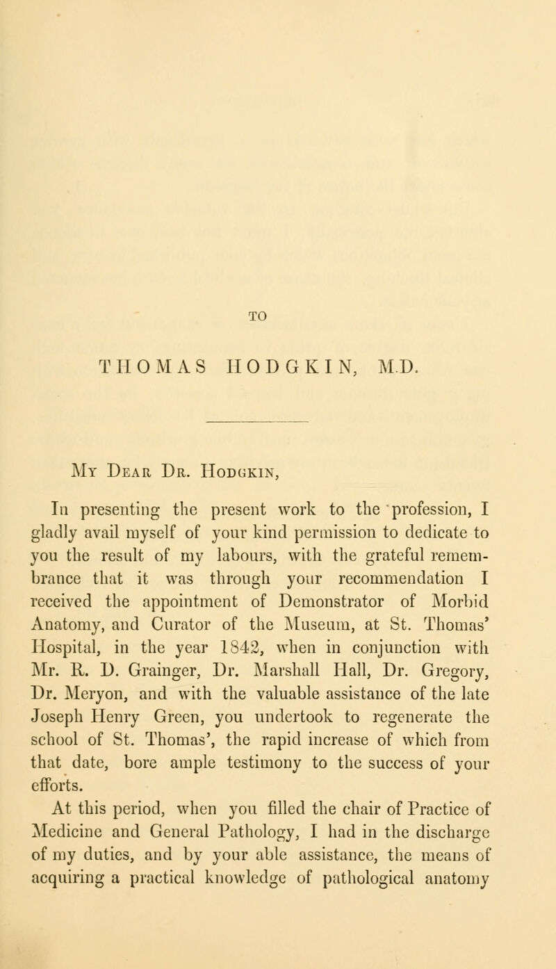 TO THOMAS II 0 D G K I N, M.D. My Dear Dr. Hodgkin, In presenting the present work to the profession, I gladly avail myself of your kind permission to dedicate to you the result of my labours, with the grateful remem- brance that it was through your recommendation I received the appointment of Demonstrator of Morbid Anatomy, and Curator of the Museum, at St. Thomas' Hospital, in the year 1842, when in conjunction with Mr. R. D. Grainger, Dr. Marshall Hall, Dr. Gregory, Dr. Meryon, and with the valuable assistance of the late Joseph Henry Green, you undertook to regenerate the school of St. Thomas', the rapid increase of which from that date, bore ample testimony to the success of your efforts. At this period, when you filled the chair of Practice of Medicine and General Pathology, I had in the discharge of my duties, and by your able assistance, the means of acquiring a practical knowledge of pathological anatomy