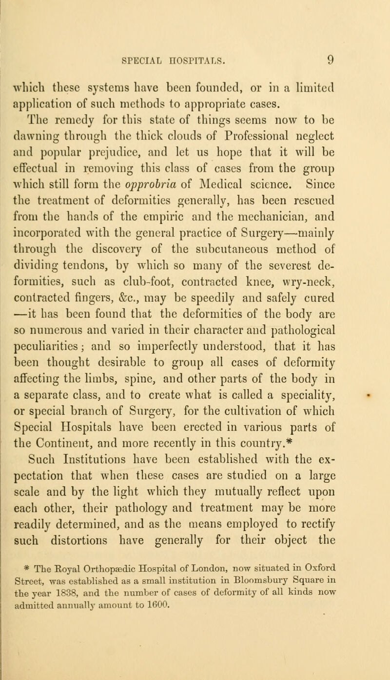which these systems have been founded, or in a limited application of such methods to appropriate cases. The remedy for this state of things seems now to be dawning through the thick clouds of Professional neglect and popular prejudice, and let us hope that it will be effectual in removing this class of cases from the group which still form the opprobria of Medical science. Since the treatment of deformities generally, has been rescued from the hands of the empiric and the mechanician, and incorporated with the general practice of Surgery—mainly through the discovery of the subcutaneous method of dividing tendons, by which so many of the severest de- formities, such as club-foot, contracted knee, wry-neck, contracted fingers, &c, may be speedily and safely cured —it has been found that the deformities of the body are so numerous and varied in their character and pathological peculiarities; and so imperfectly understood, that it has been thought desirable to group all cases of deformity affecting the limbs, spine, and other parts of the body in a separate class, and to create what is called a speciality, or special branch of Surgery, for the cultivation of which Special Hospitals have been erected in various parts of the Continent, and more recently in this country.* Such Institutions have been established with the ex- pectation that when these cases are studied on a large scale and by the light which they mutually reflect upon each other, their pathology and treatment may be more readily determined, and as the means employed to rectify such distortions have generally for their object the * The Royal Orthopaedic Hospital of London, now situated in Oxford Street, was established as a small institution in Bloomsbury Square in the year 1838, and the number of cases of deformity of all kinds now admitted annually amount to 1600.