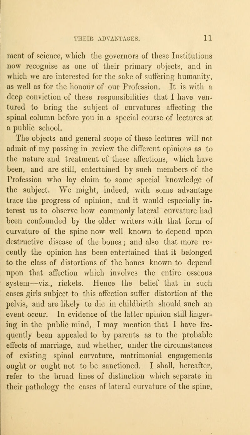 merit of science, which the governors of these Institutions now recognise as one of their primary objects, and in which we are interested for the sake of suffering humanity, as well as for the honour of our Profession. It is with a deep conviction of these responsibilities that I have ven- tured to bring the subject of curvatures affecting the spinal column before you in a special course of lectures at a public school. The objects and general scope of these lectures will not admit of my passing in review the different opinions as to the nature and treatment of these affections, which have been, and are still, entertained by such members of the Profession who lay claim to some special knowledge of the subject. We might, indeed, with some advantage trace the progress of opinion, and it would especially in- terest us to observe how commonly lateral curvature had been confounded by the older writers with that form of curvature of the spine now well known to depend upon destructive disease of the bones; and also that more re- cently the opinion has been entertained that it belonged to the class of distortions of the bones known to depend upon that affection which involves the entire osseous system—viz., rickets. Hence the belief that in such cases girls subject to this affection suffer distortion of the pelvis, and are likely to die in childbirth should such an event occur. In evidence of the latter opinion still linger- ing in the public mind, I may mention that I have fre- quently been appealed to by parents as to the probable effects of marriage, and whether, under the circumstances of existing spinal curvature, matrimonial engagements ought or ought not to be sanctioned. I shall, hereafter, refer to the broad lines of distinction which separate in their pathology the cases of lateral curvature of the spine,