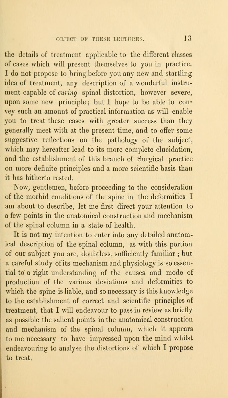 the details of treatment applicable to the different classes of cases which will present themselves to you in practice. I do not propose to bring before you any new and startling idea of treatment, any description of a wonderful instru- ment capable of curing spinal distortion, however severe, upon some new principle; but I hope to be able to con- vey such an amount of practical information as will enable you to treat these cases with greater success than they generally meet with at the present time, and to offer some suggestive reflections on the pathology of the subject, which may hereafter lead to its more complete elucidation, and the establishment of this branch of Surgical practice on more definite principles and a more scientific basis than it has hitherto rested. Now, gentlemen, before proceeding to the consideration of the morbid conditions of the spine in the deformities I am about to describe, let me first direct your attention to a few points in the anatomical construction and mechanism of the spinal column in a state of health. It is not my intention to enter into any detailed anatom- ical description of the spinal column, as with this portion of our subject you are, doubtless, sufficiently familiar; but a careful study of its mechanism and physiology is so essen- tial to a right understanding of the causes and mode of production of the various deviations and deformities to which the spine is liable, and so necessary is this knowledge to the establishment of correct and scientific principles of treatment, that I will endeavour to pass in review as briefly as possible the salient points in the anatomical construction and mechanism of the spinal column, which it appears to me necessary to have impressed upon the mind whilst endeavouring to analyse the distortions of which I propose to treat.